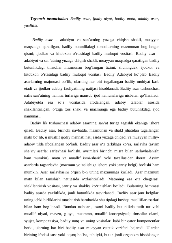 Tayanch tusunchalar: Badiiy asar, ijodiy niyat, badiiy matn, adabiy asar,
yaxlitlik.
Badiiy  asar –  adabiyot  va  san’atning  yuzaga  chiqish  shakli,  muayyan
maqsadga  qaratilgan,  badiiy  butunlikdagi  timsollarning  mazmunan  bog‘langan
qismi; ijodkor  va kitobxon o‘rtasidagi  badiiy muloqot vositasi.  Badiiy asar  –
adabiyot va san’atning yuzaga chiqish shakli, muayyan maqsadga qaratilgan badiiy
butunlikdagi  timsollar  mazmunan  bog‘langan  tizimi,  shuningdek,  ijodkor  va
kitobxon o‘rtasidagi  badiiy muloqot  vositasi.  Badiiy  Adabiyot  ko‘plab Badiiy
asarlarning majmuasi bo‘lib, ularning har biri tugallangan badiiy mohiyat kasb
etadi va ijodkor adabiy faoliyatining natijasi hisoblanadi. Badiiy asar tushunchasi
nafis san’atning hamma turlariga mansub ijod namunalariga nisbatan qo‘llaniladi.
Adabiyotda  esa  so‘z  vositasida  ifodalangan,  adabiy  talablar  asosida
shakllantirilgan,  o‘ziga  xos  shakl  va  mazmunga  ega  badiiy  butunlikdagi  ijod
namunasi. 
Badiiy lik tushunchasi adabiy asarning san’at turiga tegishli ekaniga ishora
qiladi. Badiiy asar, birinchi navbatda, mazmunan va shakl jihatidan tugallangan
matn bo‘lib, u muallif ijodiy mehnati natijasida yuzaga chiqadi va muayyan milliy-
adabiy tilda ifodalangan bo‘ladi. Badiiy asar o‘z tarkibiga ko‘ra, sarlavha (ayrim
she’riy asarlar sarlavhasi bo‘lishi, ayrimlari birinchi misra bilan sarlavhalanishi
ham  mumkin),  matn  va  muallif  ismi-sharifi  yoki  taxallusidan  iborat.  Ayrim
asarlarda tagsarlavha (mazmun yo‘nalishiga ishora yoki janriy belgi) bo‘lishi ham
mumkin. Asar sarlavhasini o‘qish b-n uning mazmuniga kiriladi. Asar mazmuni
matn  bilan  tanishish  natijasida  o‘zlashtiriladi.  Matnning  esa  o‘z  chegarasi,
shakllantirish vositasi, janriy va shakliy ko‘rinishlari bo‘ladi. Bularning hammasi
badiiy asarda yaxlitlikda, jonli butunlikda tasvirlanadi. Badiiy asar janr belgilari
uning ichki birliklarini tutashtirish barobarida shu tipdagi boshqa mualliflar asarlari
bilan ham bog‘lanadi. Bundan tashqari, asarni badiiy butunlikda tutib turuvchi
muallif niyati, mavzu, g‘oya, muammo, muallif konsepsiyasi;  timsollar olami,
syujet, kompozitsiya, badiiy nutq va uning vositalari kabi bir qator komponentlar
borki, ularning har biri  badiiy  asar muayyan estetik vazifani bajaradi. Ulardan
birining ifodasi sust yoki oqsoq bo‘lsa, tabiiyki, butun jonli organizm hisoblangan

