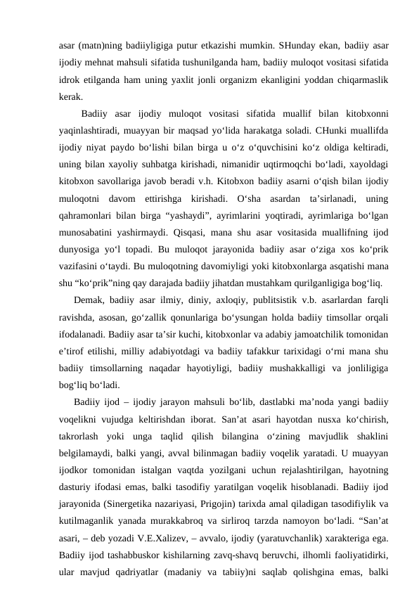 asar (matn)ning badiiyligiga putur etkazishi mumkin. SHunday ekan, badiiy asar
ijodiy mehnat mahsuli sifatida tushunilganda ham, badiiy muloqot vositasi sifatida
idrok etilganda ham uning yaxlit jonli organizm ekanligini yoddan chiqarmaslik
kerak. 
 Badiiy asar ijodiy  muloqot  vositasi  sifatida  muallif  bilan  kitobxonni
yaqinlashtiradi, muayyan bir maqsad yo‘lida harakatga soladi. CHunki muallifda
ijodiy niyat paydo bo‘lishi bilan birga u o‘z o‘quvchisini ko‘z oldiga keltiradi,
uning bilan xayoliy suhbatga kirishadi, nimanidir uqtirmoqchi bo‘ladi, xayoldagi
kitobxon savollariga javob beradi v.h. Kitobxon badiiy asarni o‘qish bilan ijodiy
muloqotni  davom  ettirishga  kirishadi.  O‘sha  asardan  ta’sirlanadi,  uning
qahramonlari bilan birga “yashaydi”, ayrimlarini yoqtiradi, ayrimlariga bo‘lgan
munosabatini yashirmaydi. Qisqasi,  mana shu asar  vositasida muallifning ijod
dunyosiga yo‘l topadi. Bu muloqot jarayonida  badiiy  asar o‘ziga xos ko‘prik
vazifasini o‘taydi. Bu muloqotning davomiyligi yoki kitobxonlarga asqаtishi mana
shu “ko‘prik”ning qay darajada badiiy jihatdan mustahkam qurilganligiga bog‘liq.
Demak,  badiiy  asar ilmiy, diniy, axloqiy, publitsistik v.b. asarlardan farqli
ravishda, asosan, go‘zallik qonunlariga bo‘ysungan holda badiiy timsollar orqali
ifodalanadi. Badiiy asar ta’sir kuchi, kitobxonlar va adabiy jamoatchilik tomonidan
e’tirof etilishi, milliy adabiyotdagi va badiiy tafakkur tarixidagi o‘rni mana shu
badiiy  timsollarning  naqadar  hayotiyligi,  badiiy  mushakkalligi  va  jonliligiga
bog‘liq bo‘ladi.
Badiiy ijod  – ijodiy jarayon mahsuli bo‘lib,  dastlabki ma’noda yangi badiiy
voqelikni  vujudga keltirishdan  iborat. San’at  asari  hayotdan  nusxa  ko‘chirish,
takrorlash  yoki  unga  taqlid  qilish  bilangina  o‘zining  mavjudlik  shaklini
belgilamaydi, balki yangi, avval bilinmagan badiiy voqelik yaratadi. U muayyan
ijodkor  tomonidan  istalgan  vaqtda  yozilgani  uchun  rejalashtirilgan,  hayotning
dasturiy ifodasi emas, balki tasodifiy yaratilgan voqelik hisoblanadi. Badiiy ijod
jarayonida (Sinergetika nazariyasi, Prigojin) tarixda amal qiladigan tasodifiylik va
kutilmaganlik yanada murakkabroq va sirliroq tarzda namoyon bo‘ladi. “San’at
asari, – deb yozadi V.E.Xalizev, – avvalo, ijodiy (yaratuvchanlik) xarakteriga ega.
Badiiy ijod tashabbuskor kishilarning zavq-shavq beruvchi, ilhomli faoliyatidirki,
ular  mavjud  qadriyatlar  (madaniy  va  tabiiy)ni  saqlab  qolishgina  emas,  balki
