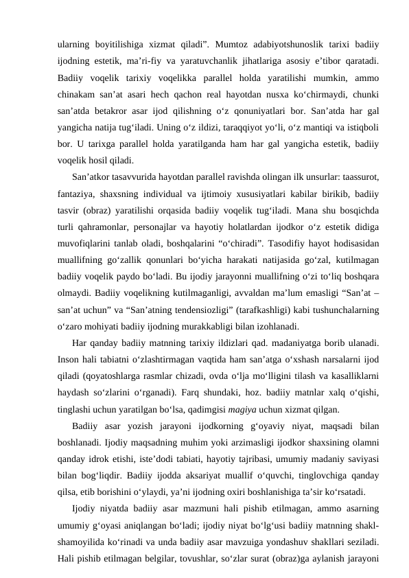 ularning  boyitilishiga  xizmat  qiladi”.  Mumtoz  adabiyotshunoslik  tarixi  badiiy
ijodning estetik, ma’ri-fiy va yaratuvchanlik jihatlariga asosiy e’tibor qaratadi.
Badiiy  voqelik  tarixiy  voqelikka  parallel  holda  yaratilishi  mumkin,  ammo
chinakam san’at asari hech qachon real hayotdan nusxa ko‘chirmaydi, chunki
san’atda betakror  asar  ijod qilishning o‘z qonuniyatlari  bor. San’atda har  gal
yangicha natija tug‘iladi. Uning o‘z ildizi, taraqqiyot yo‘li, o‘z mantiqi va istiqboli
bor. U tarixga parallel holda yaratilganda ham har gal yangicha estetik, badiiy
voqelik hosil qiladi.
San’atkor tasavvurida hayotdan parallel ravishda olingan ilk unsurlar: taassurot,
fantaziya, shaxsning individual va ijtimoiy xususiyatlari kabilar birikib, badiiy
tasvir (obraz) yaratilishi orqasida badiiy voqelik tug‘iladi. Mana shu bosqichda
turli qahramonlar, personajlar va hayotiy holatlardan ijodkor o‘z estetik didiga
muvofiqlarini tanlab oladi, boshqalarini “o‘chiradi”. Tasodifiy hayot hodisasidan
muallifning go‘zallik qonunlari bo‘yicha harakati natijasida go‘zal, kutilmagan
badiiy voqelik paydo bo‘ladi. Bu ijodiy jarayonni muallifning o‘zi to‘liq boshqara
olmaydi. Badiiy voqelikning kutilmaganligi, avvaldan ma’lum emasligi “San’at –
san’at uchun” va “San’atning tendensiozligi” (tarafkashligi) kabi tushunchalarning
o‘zaro mohiyati badiiy ijodning murakkabligi bilan izohlanadi.
Har qanday badiiy matnning tarixiy ildizlari qad. madaniyatga borib ulanadi.
Inson hali tabiatni o‘zlashtirmagan vaqtida ham san’atga o‘xshash narsalarni ijod
qiladi (qoyatoshlarga rasmlar chizadi, ovda o‘lja mo‘lligini tilash va kasalliklarni
haydash so‘zlarini o‘rganadi). Farq shundaki, hoz. badiiy matnlar xalq o‘qishi,
tinglashi uchun yaratilgan bo‘lsa, qadimgisi magiya uchun xizmat qilgan.
Badiiy  asar  yozish  jarayoni  ijodkorning  g‘oyaviy  niyat,  maqsadi  bilan
boshlanadi. Ijodiy maqsadning muhim yoki arzimasligi ijodkor shaxsining olamni
qanday idrok etishi, iste’dodi tabiati, hayotiy tajribasi, umumiy madaniy saviyasi
bilan bog‘liqdir. Badiiy ijodda aksariyat muallif o‘quvchi, tinglovchiga qanday
qilsa, etib borishini o‘ylaydi, ya’ni ijodning oxiri boshlanishiga ta’sir ko‘rsatadi.
Ijodiy niyatda badiiy asar mazmuni hali pishib etilmagan, ammo asarning
umumiy g‘oyasi aniqlangan bo‘ladi; ijodiy niyat bo‘lg‘usi badiiy matnning shakl-
shamoyilida ko‘rinadi va unda badiiy asar mavzuiga yondashuv shakllari seziladi.
Hali pishib etilmagan belgilar, tovushlar, so‘zlar surat (obraz)ga aylanish jarayoni
