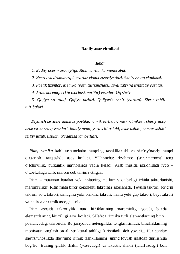 Badiiy asar ritmikasi
Reja:
1. Badiiy asar maromiyligi. Ritm va ritmika munosabati. 
2. Nasriy va dramaturgik asarlar ritmik xususiyatlari. She’riy nutq ritmikasi.
3. Poetik tizimlar. Metrika (vazn tushunchasi). Kvalitativ va kvintativ vaznlar. 
4. Aruz, barmoq, erkin (sarbast, verlibr) vaznlar. Oq she’r. 
5.  Qofiya va  radif.  Qofiya turlari.  Qofiyasiz  she’r  (harora).  She’r  tahlili
tajribalari.
Tayanch so‘zlar: mumtoz poetika, ritmik birliklar, nasr ritmikasi, sheriy nutq,
aruz va barmoq vaznlari, badiiy matn, yozuvchi uslubi, asar uslubi, zamon uslubi,
milliy uslub, uslubni o‘rganish tamoyillari.
Ritm, ritmika kabi tushunchalar  nutqning tashkillanishi  va she’riy/nasriy nutqni
o‘rganish,  farqlashda  asos  bo‘ladi.  YUnoncha:  rhythmos  (sorazmernost)  teng
o‘lchovlilik, butkunlik ma’nolariga yaqin keladi. Arab musiqa istilohidagi  iyqo –
o‘zbekchaga zarb, marom deb tarjima etilgan.
Ritm – muayyan harakat yoki holatning ma’lum vaqt birligi ichida takrorlanishi,
maromiylikir. Ritm matn biror koponenti takroriga asoslanadi. Tovush takrori, bo‘g‘in
takrori, so‘z takrori, sintagma yoki birikma takrori, misra yoki gap takrori, bayt takrori
va boshqalar ritmik asosga quriladi. 
Ritm  asosida  takroriylik,  nutq  birliklarining  maromiyligi  yotadi,  bunda
elementlarning bir xilligi asos bo‘ladi. SHe’rda ritmika turli elementlarning bir xil
pozitsiyadagi takroridir. Bu jarayonda notengliklar tenglashtiriladi, birxilliklarning
mohiyatini anglash orqali struktural tahlilga kirishiladi, deb yozadi... Har qanday
she’rshunoslikda she’rning ritmik tashkillanishi  uning tovush jihatdan qurilishiga
bog‘liq. Buning grafik shakli (yozuvdagi) va akustik shakli (talaffuzdagi) bor.
