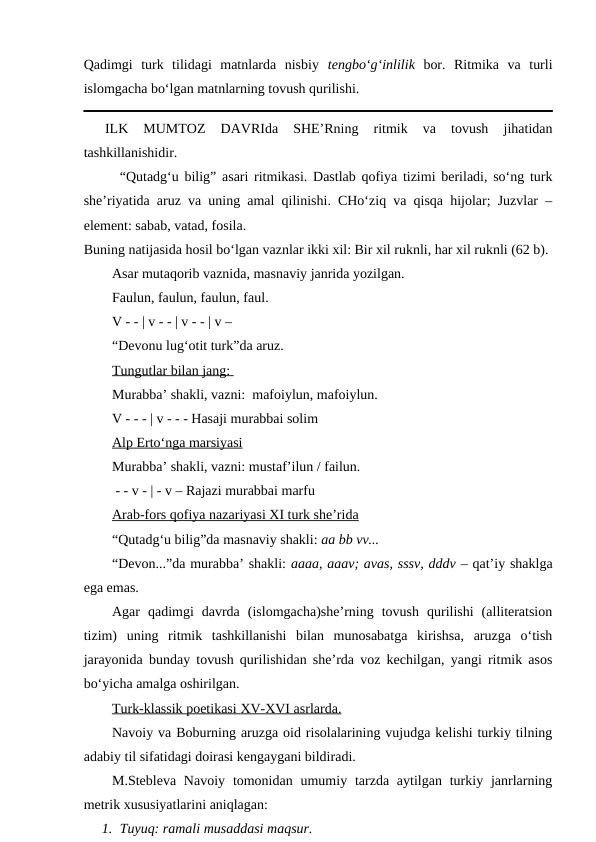 Qadimgi  turk  tilidagi  matnlarda  nisbiy  tengbo‘g‘inlilik bor.  Ritmika  va  turli
islomgacha bo‘lgan matnlarning tovush qurilishi.
ILK  MUMTOZ  DAVRIda  SHE’Rning  ritmik  va  tovush  jihatidan
tashkillanishidir.
“Qutadg‘u bilig” asari ritmikasi. Dastlab qofiya tizimi beriladi, so‘ng turk
she’riyatida aruz va uning amal qilinishi. CHo‘ziq va qisqa hijolar; Juzvlar –
element: sabab, vatad, fosila.
Buning natijasida hosil bo‘lgan vaznlar ikki xil: Bir xil ruknli, har xil ruknli (62 b).
Asar mutaqorib vaznida, masnaviy janrida yozilgan. 
Faulun, faulun, faulun, faul.
V - - | v - - | v - - | v –
“Devonu lug‘otit turk”da aruz.
Tungutlar bilan jang: 
Murabba’ shakli, vazni:  mafoiylun, mafoiylun.
V - - - | v - - - Hasaji murabbai solim
Alp Erto‘nga marsiyasi
Murabba’ shakli, vazni: mustaf’ilun / failun.
 - - v - | - v – Rajazi murabbai marfu
Arab-fors qofiya nazariyasi XI turk she’rida
“Qutadg‘u bilig”da masnaviy shakli: aa bb vv...
“Devon...”da murabba’ shakli: aaaa, aaav; avas, sssv, dddv – qat’iy shaklga
ega emas.
Agar  qadimgi  davrda  (islomgacha)she’rning  tovush  qurilishi  (alliteratsion
tizim)  uning  ritmik  tashkillanishi  bilan  munosabatga  kirishsa,  aruzga  o‘tish
jarayonida bunday tovush qurilishidan she’rda voz kechilgan, yangi ritmik asos
bo‘yicha amalga oshirilgan.
Turk-klassik poetikasi 
 
 XV-XVI
 
  asrlarda.
 
 
Navoiy va Boburning aruzga oid risolalarining vujudga kelishi turkiy tilning
adabiy til sifatidagi doirasi kengaygani bildiradi. 
M.Stebleva  Navoiy  tomonidan  umumiy  tarzda  aytilgan  turkiy janrlarning
metrik xususiyatlarini aniqlagan:
1. Tuyuq: ramali musaddasi maqsur.
