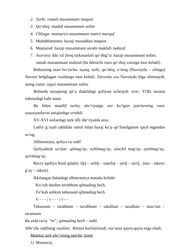 2. Turki: ramali musammani maqsur.
3. Qo‘shiq: madidi musammani solim
4. CHinga: munsarixi musammani matvii mavquf
5. Muhabbatnoma: hazaji musaddasi maqsur.
6. Mustazod: hazaji musammani axrabi makfufi mahzuf.
7. Arzvoriy ikki xil (Iroq turkmanlari qo‘shig‘i): hazaji musammani solim;
ramali musammani mahzuf (bu ikkinchi vazn qo‘shiq vazniga mos keladi).
Boburning asari bo‘yicha: tuyuq, turki, qo‘shiq, o‘lang (Navoiyda – chinga)
Navoiy belgilagan vaznlarga mos keladi; Tarxoniy esa Navoiyda tilga olinmaydi,
uning vazni: rajazi musammani solim. 
Boburda tuyuqning qit’a shaklidagi qofiyasi uchraydi:  avsv.  YOki taronai
ruboiydagi kabi aaaa.
Bu  bilan  muallif  turkiy  she’riyatga  xso  bo‘lgan  janrlarning  vazn
xususiyatlarini aniqlashga erishdi.
XV-XVI asrlardagi turk tilli she’riyatda aruz.
Lutfiy g‘azali tahlilida ramal bilan hazaj ko‘p qo‘llanilganini qayd etgandan
so‘ng:
Alliteratsiya, qofiya va radif.
Qofiyadosh so‘zlar:  qilmag‘ay, ochilmag‘ay, sanchil mag‘ay, aytilmag‘ay,
ayrilmag‘ay.
Raviy (qofiya hosil qiladi): Qil – ochil – sanchil – aytil – ayril   (ma – takror;
g‘ay – takror).
Ikkilangan holatdagi alleteratsiya matnda kelishi:
Ko‘rub dardim tarahhum qilmading hech,
To‘kub ashkim tabassum qilmading hech.
V - - - | v - - - | v - -
Tabassum  –  tarahhum  –  tavahhum  –  takallum  –  tazallum  –  tana’um  –
tarannum.
Bu erda raviy “m”; qilmading hech – radif.
SHe’rda radifning vazifasi:  Ritmni kuchaytiradi; ma’noni qayta-qayta esga oladi; 
Mumtoz turk she’rining janrlar tizimi
1) Masnaviy, 
