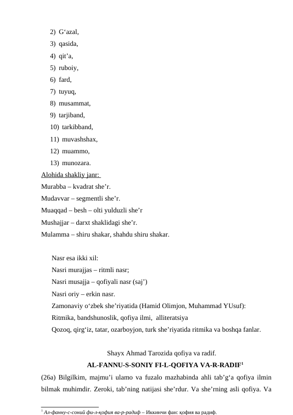 2) G‘azal, 
3) qasida, 
4) qit’a, 
5) ruboiy, 
6) fard, 
7) tuyuq, 
8) musammat, 
9) tarjiband, 
10) tarkibband, 
11) muvashshax, 
12) muammo, 
13) munozara.
Alohida shakliy janr: 
Murabba – kvadrat she’r.
Mudavvar – segmentli she’r.
Muaqqad – besh – olti yulduzli she’r
Mushajjar – darxt shaklidagi she’r.
Mulamma – shiru shakar, shahdu shiru shakar.
Nasr esa ikki xil:
Nasri murajjas – ritmli nasr;
Nasri musajja – qofiyali nasr (saj’)
Nasri oriy – erkin nasr.
Zamonaviy o‘zbek she’riyatida (Hamid Olimjon, Muhammad YUsuf):
Ritmika, bandshunoslik, qofiya ilmi,  alliteratsiya
Qozoq, qirg‘iz, tatar, ozarboyjon, turk she’riyatida ritmika va boshqa fanlar.  
Shayx Ahmad Tarozida qofiya va radif.
AL-FANNU-S-SONIY FI-L-QOFIYA VA-R-RADIF1
(26a) Bilgilkim, majmu’i ulamo va fuzalo mazhabinda ahli tab’g‘a qofiya ilmin
bilmak muhimdir. Zeroki, tab’ning natijasi she’rdur. Va she’rning asli qofiya. Va
1 Ал-фанну-с-соний фи-л-қофия ва-р-радиф – Иккинчи фан: қофия ва радиф.
