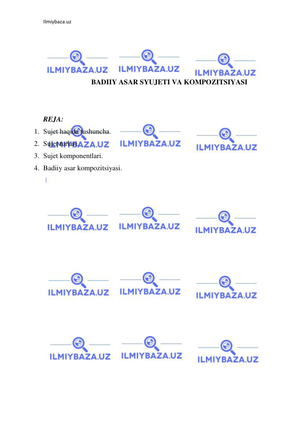 Ilmiybaza.uz 
 
 
 
 
 
BADIIY ASAR SYUJETI VA KOMPOZITSIYASI 
 
 
REJA: 
1. Sujеt haqida tushuncha. 
2. Sujеt turlari. 
3. Sujеt komponеntlari. 
4. Badiiy asar kompozitsiyasi. 
 
 
 
 
 
 
 
 
 
 
 
 
 
 
 
 
 
 
