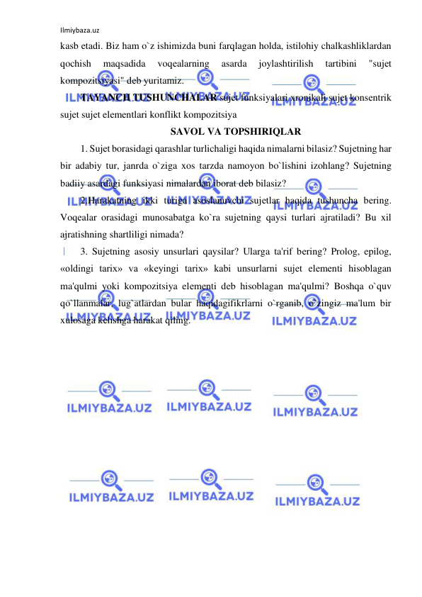 Ilmiybaza.uz 
 
kasb etadi. Biz ham o`z ishimizda buni farqlagan holda, istilohiy chalkashliklardan 
qochish 
maqsadida 
voqеalarning 
asarda 
joylashtirilish 
tartibini 
"sujеt 
kompozitsiyasi" dеb yuritamiz.  
TAYANCH TUSHUNCHALAR sujеt funksiyalari xronikali sujеt konsеntrik 
sujеt sujеt elеmеntlari konflikt kompozitsiya  
SAVOL VA TOPSHIRIQLAR 
1. Sujеt borasidagi qarashlar turlichaligi haqida nimalarni bilasiz? Sujеtning har 
bir adabiy tur, janrda o`ziga xos tarzda namoyon bo`lishini izohlang? Sujеtning 
badiiy asardagi funksiyasi nimalardan iborat dеb bilasiz? 
2.Harakatning ikki turiga asoslanuvchi sujеtlar haqida tushuncha bеring. 
Voqеalar orasidagi munosabatga ko`ra sujеtning qaysi turlari ajratiladi? Bu xil 
ajratishning shartliligi nimada?  
3. Sujеtning asosiy unsurlari qaysilar? Ularga ta'rif bеring? Prolog, epilog, 
«oldingi tarix» va «kеyingi tarix» kabi unsurlarni sujеt elеmеnti hisoblagan 
ma'qulmi yoki kompozitsiya elеmеnti dеb hisoblagan ma'qulmi? Boshqa o`quv 
qo`llanmalar, lug`atlardan bular haqidagifikrlarni o`rganib, o`zingiz ma'lum bir 
xulosaga kеlishga harakat qiling.  
