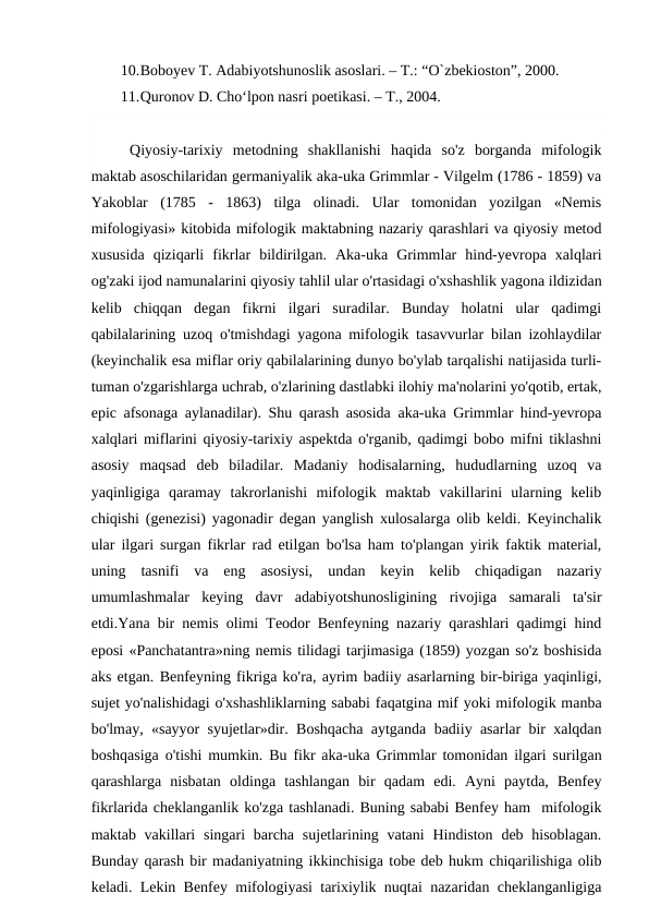 10.Boboyev T. Adabiyotshunoslik asoslari. – T.: “O`zbekioston”, 2000.
11.Quronov D. Cho‘lpon nasri poetikasi. – T., 2004.
Qiyosiy-tarixiy  metodning  shakllanishi  haqida  so'z  borganda  mifologik
maktab asoschilaridan germaniyalik aka-uka Grimmlar - Vilgelm (1786 - 1859) va
Yakoblar  (1785  -  1863)  tilga  olinadi.  Ular  tomonidan  yozilgan  «Nemis
mifologiyasi» kitobida mifologik maktabning nazariy qarashlari va qiyosiy metod
xususida  qiziqarli  fikrlar  bildirilgan.  Aka-uka  Grimmlar  hind-yevropa  xalqlari
og'zaki ijod namunalarini qiyosiy tahlil ular o'rtasidagi o'xshashlik yagona ildizidan
kelib  chiqqan  degan  fikrni  ilgari  suradilar.  Bunday  holatni  ular  qadimgi
qabilalarining uzoq o'tmishdagi yagona mifologik tasavvurlar bilan izohlaydilar
(keyinchalik esa miflar oriy qabilalarining dunyo bo'ylab tarqalishi natijasida turli-
tuman o'zgarishlarga uchrab, o'zlarining dastlabki ilohiy ma'nolarini yo'qotib, ertak,
epic afsonaga aylanadilar). Shu qarash asosida aka-uka Grimmlar hind-yevropa
xalqlari miflarini qiyosiy-tarixiy aspektda o'rganib, qadimgi bobo mifni tiklashni
asosiy  maqsad  deb  biladilar.  Madaniy  hodisalarning,  hududlarning  uzoq  va
yaqinligiga  qaramay  takrorlanishi  mifologik  maktab  vakillarini  ularning  kelib
chiqishi (genezisi) yagonadir degan yanglish xulosalarga olib keldi. Keyinchalik
ular ilgari surgan fikrlar rad etilgan bo'lsa ham to'plangan yirik faktik material,
uning  tasnifi  va  eng  asosiysi,  undan  keyin  kelib  chiqadigan  nazariy
umumlashmalar  keying  davr  adabiyotshunosligining  rivojiga  samarali  ta'sir
etdi.Yana bir nemis olimi Teodor Benfeyning nazariy qarashlari qadimgi hind
eposi «Panchatantra»ning nemis tilidagi tarjimasiga (1859) yozgan so'z boshisida
aks etgan. Benfeyning fikriga ko'ra, ayrim badiiy asarlarning bir-biriga yaqinligi,
sujet yo'nalishidagi o'xshashliklarning sababi faqatgina mif yoki mifologik manba
bo'lmay, «sayyor syujetlar»dir. Boshqacha aytganda badiiy asarlar bir xalqdan
boshqasiga o'tishi mumkin. Bu fikr aka-uka Grimmlar tomonidan ilgari surilgan
qarashlarga  nisbatan  oldinga  tashlangan  bir  qadam  edi.  Ayni  paytda,  Benfey
fikrlarida cheklanganlik ko'zga tashlanadi. Buning sababi Benfey ham  mifologik
maktab vakillari  singari  barcha sujetlarining vatani  Hindiston deb hisoblagan.
Bunday qarash bir madaniyatning ikkinchisiga tobe deb hukm chiqarilishiga olib
keladi. Lekin Benfey mifologiyasi tarixiylik nuqtai nazaridan cheklanganligiga
