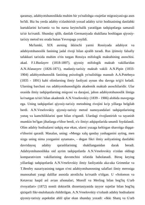 qaramay, adabiyotshunoslikda muhim bir yo'nalishga-«sujetlar migrasiyasi»ga asos
bo'ldi. Biz bu yerda adabiy o'zlashtirish yoxud adabiy ta'sir hodisasining dastlabki
kurtaklarini ko'ramiz va bu narsa keyinchalik yaratilgan tadqiqotlarga samarali
ta'sir ko'rsatdi. Shunday qilib, dastlab Germaniyada shakllana boshlagan qiyosiy-
tarixiy metod tez orada butun Yevropaga yoyildi.
Ma'lumki,  XIX  asrning  ikkinchi  yarmi  Rossiyada  adabiyot  va
adabiyotshunoslik fanining jadal rivoji bilan ajralib turadi. Rus ijtimoiy falsafiy
tafakkuri tarixida muhim o'rin tutgan Rossiya mifologik maktabining asoschisi.
akad.  F.I.Buslayev  (1818-1897),  qiyosiy  mifologik  maktab  vakillaridan
A.N.Afanasyev  (1826-1871),  madaniy-tarixiy  maktab  vakili  A.N.Pipin  (1833-
1904) adabiyotshunoslik fanining psixologik yo'nalishiga mansub A.A.Potebnya
(1835 - 1891) kabi olimlarning ilmiy faoliyati aynan shu davrga to'g'ri keladi.
Ularning barchasi rus adabiyotshunosligida akademik maktab asoschilaridir. Ular
orasida ilmiy tadqiqotlarning miqyosi va darajasi, jahon adabiyotshunoslik ilmiga
ko'rsatgan ta'siri bilan akademik A.N.Veselovskiy (1839 - 1906) alohida mavqyega
ega. Uning tadqiqotlari qiyosiy-tarixiy metodning rivojini ko'p yillarga belgilab
berdi.  A.N.Veselovskiy  qiyosiy-tarixiy  metod  namoyandalari  tadqiqotlarining
yutuq va kamchiliklarini qunt bilan o'rgandi. Ulardagi rivojlantirish va tayanish
mumkin bo'lgan jihatlarga e'tibor berdi, o'z ilmiyt adqiqotlarida unumli foydalandi.
Olim adabiy hodisalarni tadqiq etar ekan, ularni yuzaga keltirgan sharoitga diqqat-
e'tiborini qaratdi. Masalan, uning: «Menga xalq qanday yashaganini ayting, men
sizga uning nima yozganini aytaman», - degan fikri ilmiy aoliyatining dastlabki
davridayoq  adabiy  qarashlarining  shakllanganidan  darak  beradi.
Adabiyotshunoslikka  oid  ayrim  tadqiqotlarda  A.N.Veselovskiy  o'zidan  oldingi
komparativizm  vakillarining  davomchisi  sifatida  baholanadi.  Biroq  keying
yillardagi tadqiqotlarda A.N.Veselovskiy ilmiy faoliyatida aka-uka Grimmlar va
T.Benfey nazariyasining tutgan o'rni adabiyotshunosning salaflari ilmiy merosiga
munosabati yangi dalillar asosida atrotlicha ko'rsatib o'tilgan. U «Solomon va
Ketavraz  haqid  asl  avian  afsonalari,  Morolf  va  Merling  bilan  bog'liq  G'arb
rivoyatlari» (1872) nomli doktorlik dissertasiyasida tayyor sujetlar bilan bog'liq
qiziqarli fikr-mulohazala rbildirilgan. A.N.Veselovskiy o'xshash adabiy hodisalarni
qiyosiy-tarixiy aspektdat ahlil qilar ekan shunday yozadi: «Ikki Sharq va G'arb
