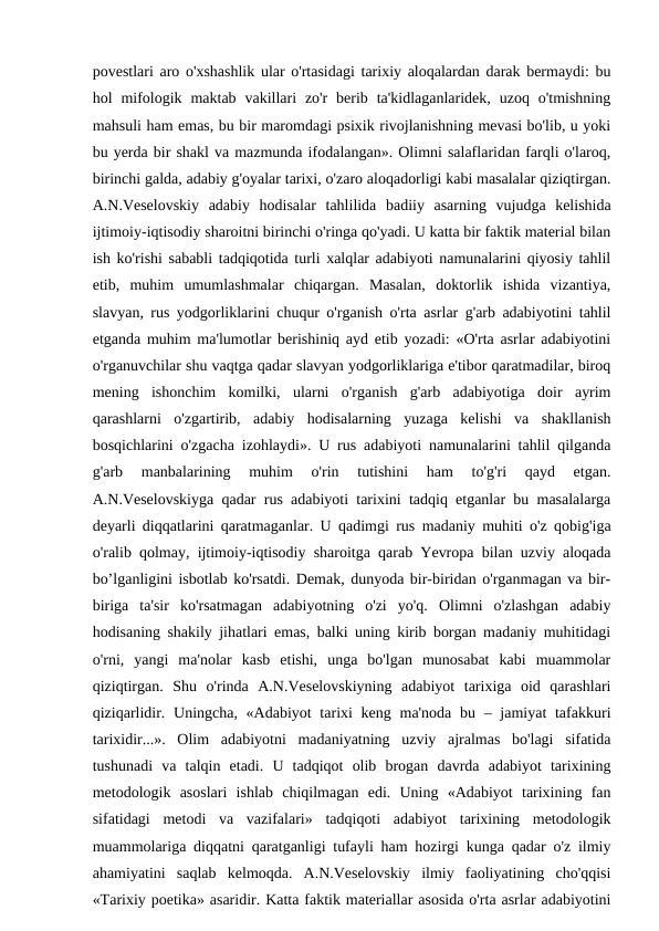 povestlari aro o'xshashlik ular o'rtasidagi tarixiy aloqalardan darak bermaydi: bu
hol  mifologik  maktab  vakillari  zo'r  berib ta'kidlaganlaridek,  uzoq  o'tmishning
mahsuli ham emas, bu bir maromdagi psixik rivojlanishning mevasi bo'lib, u yoki
bu yerda bir shakl va mazmunda ifodalangan». Olimni salaflaridan farqli o'laroq,
birinchi galda, adabiy g'oyalar tarixi, o'zaro aloqadorligi kabi masalalar qiziqtirgan.
A.N.Veselovskiy  adabiy  hodisalar  tahlilida  badiiy  asarning  vujudga  kelishida
ijtimoiy-iqtisodiy sharoitni birinchi o'ringa qo'yadi. U katta bir faktik material bilan
ish ko'rishi sababli tadqiqotida turli xalqlar adabiyoti namunalarini qiyosiy tahlil
etib,  muhim  umumlashmalar  chiqargan.  Masalan,  doktorlik  ishida  vizantiya,
slavyan, rus yodgorliklarini chuqur o'rganish o'rta asrlar g'arb adabiyotini tahlil
etganda muhim ma'lumotlar berishiniq ayd etib yozadi: «O'rta asrlar adabiyotini
o'rganuvchilar shu vaqtga qadar slavyan yodgorliklariga e'tibor qaratmadilar, biroq
mening  ishonchim  komilki,  ularni  o'rganish  g'arb  adabiyotiga  doir  ayrim
qarashlarni  o'zgartirib,  adabiy  hodisalarning  yuzaga  kelishi  va  shakllanish
bosqichlarini o'zgacha izohlaydi». U rus adabiyoti namunalarini tahlil qilganda
g'arb  manbalarining  muhim  o'rin  tutishini  ham  to'g'ri  qayd  etgan.
A.N.Veselovskiyga qadar rus adabiyoti tarixini tadqiq etganlar bu masalalarga
deyarli diqqatlarini qaratmaganlar. U qadimgi rus madaniy muhiti o'z qobig'iga
o'ralib qolmay, ijtimoiy-iqtisodiy sharoitga qarab Yevropa bilan uzviy aloqada
bo’lganligini isbotlab ko'rsatdi. Demak, dunyoda bir-biridan o'rganmagan va bir-
biriga  ta'sir  ko'rsatmagan  adabiyotning  o'zi  yo'q.  Olimni  o'zlashgan  adabiy
hodisaning shakily jihatlari emas, balki uning kirib borgan madaniy muhitidagi
o'rni,  yangi  ma'nolar  kasb  etishi,  unga  bo'lgan  munosabat  kabi  muammolar
qiziqtirgan.  Shu  o'rinda  A.N.Veselovskiyning  adabiyot  tarixiga  oid  qarashlari
qiziqarlidir. Uningcha, «Adabiyot  tarixi  keng ma'noda bu – jamiyat  tafakkuri
tarixidir...».  Olim  adabiyotni  madaniyatning  uzviy  ajralmas  bo'lagi  sifatida
tushunadi  va  talqin  etadi.  U  tadqiqot  olib  brogan  davrda  adabiyot  tarixining
metodologik  asoslari  ishlab  chiqilmagan  edi.  Uning  «Adabiyot  tarixining  fan
sifatidagi  metodi  va  vazifalari»  tadqiqoti  adabiyot  tarixining  metodologik
muammolariga diqqatni qaratganligi tufayli ham hozirgi kunga qadar o'z ilmiy
ahamiyatini  saqlab  kelmoqda.  A.N.Veselovskiy  ilmiy  faoliyatining  cho'qqisi
«Tarixiy poetika» asaridir. Katta faktik materiallar asosida o'rta asrlar adabiyotini

