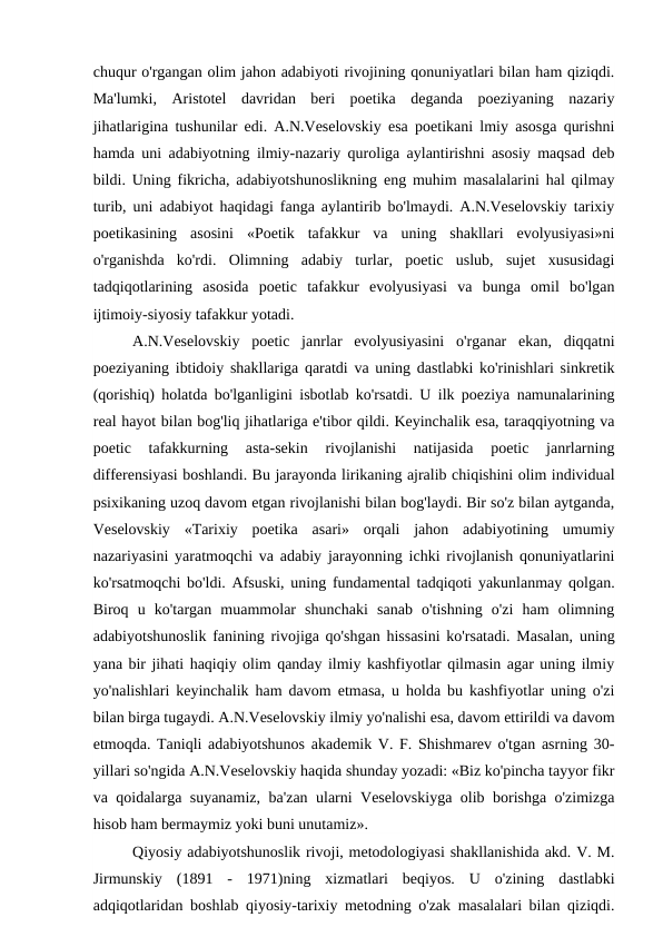 chuqur o'rgangan olim jahon adabiyoti rivojining qonuniyatlari bilan ham qiziqdi.
Ma'lumki,  Aristotel  davridan  beri  poetika  deganda  poeziyaning  nazariy
jihatlarigina tushunilar edi. A.N.Veselovskiy esa poetikani lmiy asosga qurishni
hamda uni adabiyotning ilmiy-nazariy quroliga aylantirishni asosiy maqsad deb
bildi. Uning fikricha, adabiyotshunoslikning eng muhim masalalarini hal qilmay
turib, uni adabiyot haqidagi fanga aylantirib bo'lmaydi. A.N.Veselovskiy tarixiy
poetikasining  asosini  «Poetik  tafakkur  va  uning  shakllari  evolyusiyasi»ni
o'rganishda  ko'rdi.  Olimning  adabiy  turlar,  poetic  uslub,  sujet  xususidagi
tadqiqotlarining  asosida  poetic  tafakkur  evolyusiyasi  va  bunga  omil  bo'lgan
ijtimoiy-siyosiy tafakkur yotadi.
A.N.Veselovskiy  poetic  janrlar  evolyusiyasini  o'rganar  ekan,  diqqatni
poeziyaning ibtidoiy shakllariga qaratdi va uning dastlabki ko'rinishlari sinkretik
(qorishiq) holatda bo'lganligini isbotlab ko'rsatdi. U ilk poeziya namunalarining
real hayot bilan bog'liq jihatlariga e'tibor qildi. Keyinchalik esa, taraqqiyotning va
poetic  tafakkurning  asta-sekin  rivojlanishi  natijasida  poetic  janrlarning
differensiyasi boshlandi. Bu jarayonda lirikaning ajralib chiqishini olim individual
psixikaning uzoq davom etgan rivojlanishi bilan bog'laydi. Bir so'z bilan aytganda,
Veselovskiy  «Tarixiy  poetika  asari»  orqali  jahon  adabiyotining  umumiy
nazariyasini yaratmoqchi va adabiy jarayonning ichki rivojlanish qonuniyatlarini
ko'rsatmoqchi bo'ldi. Afsuski, uning fundamental tadqiqoti yakunlanmay qolgan.
Biroq  u  ko'targan  muammolar  shunchaki  sanab  o'tishning  o'zi  ham  olimning
adabiyotshunoslik fanining rivojiga qo'shgan hissasini ko'rsatadi. Masalan, uning
yana bir jihati haqiqiy olim qanday ilmiy kashfiyotlar qilmasin agar uning ilmiy
yo'nalishlari keyinchalik ham davom etmasa, u holda bu kashfiyotlar uning o'zi
bilan birga tugaydi. A.N.Veselovskiy ilmiy yo'nalishi esa, davom ettirildi va davom
etmoqda. Taniqli adabiyotshunos akademik V. F. Shishmarev o'tgan asrning 30-
yillari so'ngida A.N.Veselovskiy haqida shunday yozadi: «Biz ko'pincha tayyor fikr
va qoidalarga suyanamiz, ba'zan ularni Veselovskiyga olib borishga o'zimizga
hisob ham bermaymiz yoki buni unutamiz».
Qiyosiy adabiyotshunoslik rivoji, metodologiyasi shakllanishida akd. V. M.
Jirmunskiy  (1891  -  1971)ning  xizmatlari  beqiyos.  U  o'zining  dastlabki
adqiqotlaridan boshlab qiyosiy-tarixiy metodning o'zak masalalari bilan qiziqdi.
