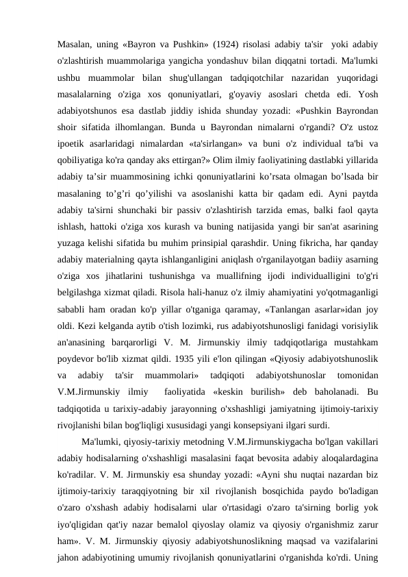 Masalan, uning «Bayron va Pushkin» (1924) risolasi adabiy ta'sir  yoki adabiy
o'zlashtirish muammolariga yangicha yondashuv bilan diqqatni tortadi. Ma'lumki
ushbu  muammolar  bilan  shug'ullangan  tadqiqotchilar  nazaridan  yuqoridagi
masalalarning  o'ziga  xos  qonuniyatlari,  g'oyaviy  asoslari  chetda  edi.  Yosh
adabiyotshunos esa dastlab jiddiy ishida shunday yozadi: «Pushkin Bayrondan
shoir sifatida ilhomlangan. Bunda u Bayrondan nimalarni o'rgandi? O'z ustoz
ipoetik  asarlaridagi  nimalardan  «ta'sirlangan»  va  buni  o'z  individual  ta'bi  va
qobiliyatiga ko'ra qanday aks ettirgan?» Olim ilmiy faoliyatining dastlabki yillarida
adabiy ta’sir muammosining ichki qonuniyatlarini ko’rsata olmagan bo’lsada bir
masalaning to’g’ri qo’yilishi  va asoslanishi  katta bir qadam  edi. Ayni paytda
adabiy ta'sirni shunchaki bir passiv o'zlashtirish tarzida emas, balki faol qayta
ishlash, hattoki o'ziga xos kurash va buning natijasida yangi bir san'at asarining
yuzaga kelishi sifatida bu muhim prinsipial qarashdir. Uning fikricha, har qanday
adabiy materialning qayta ishlanganligini aniqlash o'rganilayotgan badiiy asarning
o'ziga  xos  jihatlarini  tushunishga  va  muallifning  ijodi  individualligini  to'g'ri
belgilashga xizmat qiladi. Risola hali-hanuz o'z ilmiy ahamiyatini yo'qotmaganligi
sababli ham oradan ko'p yillar o'tganiga qaramay, «Tanlangan asarlar»idan joy
oldi. Kezi kelganda aytib o'tish lozimki, rus adabiyotshunosligi fanidagi vorisiylik
an'anasining  barqarorligi  V.  M.  Jirmunskiy  ilmiy  tadqiqotlariga  mustahkam
poydevor bo'lib xizmat qildi. 1935 yili e'lon qilingan «Qiyosiy adabiyotshunoslik
va  adabiy  ta'sir  muammolari»  tadqiqoti  adabiyotshunoslar  tomonidan
V.M.Jirmunskiy  ilmiy   faoliyatida  «keskin  burilish»  deb  baholanadi.  Bu
tadqiqotida u tarixiy-adabiy jarayonning o'xshashligi jamiyatning ijtimoiy-tarixiy
rivojlanishi bilan bog'liqligi xususidagi yangi konsepsiyani ilgari surdi.
Ma'lumki, qiyosiy-tarixiy metodning V.M.Jirmunskiygacha bo'lgan vakillari
adabiy hodisalarning o'xshashligi masalasini faqat bevosita adabiy aloqalardagina
ko'radilar. V. M. Jirmunskiy esa shunday yozadi: «Ayni shu nuqtai nazardan biz
ijtimoiy-tarixiy  taraqqiyotning  bir  xil  rivojlanish  bosqichida  paydo  bo'ladigan
o'zaro o'xshash  adabiy  hodisalarni  ular  o'rtasidagi  o'zaro ta'sirning borlig yok
iyo'qligidan qat'iy nazar bemalol qiyoslay olamiz va qiyosiy o'rganishmiz zarur
ham». V. M. Jirmunskiy qiyosiy adabiyotshunoslikning maqsad va vazifalarini
jahon adabiyotining umumiy rivojlanish qonuniyatlarini o'rganishda ko'rdi. Uning
