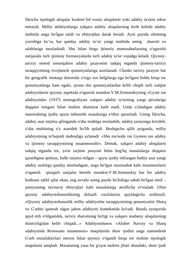 fikricha tipologik aloqalar konkret bil vosita aloqalarni yoki adabiy ta'sirni inkor
etmaydi. Milliy adabiyotlarga xalqaro adabiy aloqalarning kirib kelishi adabiy
muhitda unga bo'lgan talab va ehtiyojdan darak beradi. Ayni paytda olimning
yozishiga  ko’ra,  har  qanday  adabiy  ta’sir  yangi  muhitda  uning   sharoiti  va
talablariga  moslashadi.  Shu  bilan  birga  ijtimoiy  munosabatlarning  o'zgarishi
natijasida turli ijtimoiy formasiyalarda turli adabiy ta'sir vujudga keladi. Qiyosiy-
tarixiy  metod  umumjahon  adabiy  jarayonini  tadqiq  etganda  ijtimoiy-tarixiy
taraqqiyotning rivojlanish qonuniyatlariga asoslanadi. Chunki tarixiy jarayon har
bir geografik mintaqa doirasida o'ziga xos belgilarga ega bo'lgani holda birqa tor
qonuniyatlarga ham egaki, aynan shu qonuniyatlardan kelib chiqib turli xalqlar
adabiyotlarini qiyosiy aspektda o'rganish mumkin.V.M.Jirmunskiyning «Gyote rus
adabiyotida»  (1937)  monografiyasi  xalqaro  adabiy  ta'sirning  yangi  qirralariga
diqqatni  tortgani  bilan  muhim  ahamiyat  kasb  etadi.  Unda  o'zlashgan  adabiy
materialning ijodiy qayta ishlanishi masalasiga e'tibor qaratiladi. Uning fikricha,
adabiy asar tarjima qilinganda o'sha muhitga moslashib, adabiy jarayonga kirishib,
o'sha  muhitning  o'z  asaridek  bo'lib  qoladi.  Boshqacha  qilib  aytganda,  milliy
adabiyotning to'laqonli mahsuliga aylanadi: «Shu ma'noda rus Gyotesi rus adabiy
va  ijtimoiy  taraqqiyotining  muammosidir».  Demak,  xalqaro  adabiy  aloqalarni
tadqiq  etganda  tor,  ya'ni  tarjima  jarayoni  bilan  bog'liq  masalalarga  diqqatni
qaratibgina qolmay, balki tarjima etilgan – qayta ijodiy ishlangan badiiy asar yangi
adabiy muhitga qanday moslashgani, unga bo'lgan munosabat kabi muammolarni
o'rganish   qiziqarli  natijalar  berishi  mumkin.V.M.Jirmunskiy  har  bir  adabiy
hodisani tahlil qilar ekan, eng avvalo uning paydo bo'lishiga sabab bo'lgan omil –
jamiyatning  ma'naviy  ehtiyojlari  kabi  masalalarga  atroflicha  to'xtaladi.  Olim
qiyosiy  adabiyotshunoslikning  dolzarb  vazifalarini  quyidagicha  izohlaydi:
«Qiyosiy adabiyotshunoslik milliy adabiyotlar taraqqiyotining qonuniyatini Sharq
va G'arbni qamrab olgan jahon adabiyoti kontekstida ko'radi. Bunda uyuqorida
qayd etib o'tilganidek, tarixiy sharoitning birligi va xalqaro madaniy aloqalarning
doimiyligidan  kelib  chiqadi...»  Adabiyotshunos  «Alisher  Navoiy  va  Sharq
adabiyotida  Renessans  muammosi»  maqolasida  shoir  ijodini  unga  zamondosh
G'arb  mutafakkirlari  merosi  bilan  qiyosiy  o'rganib  birqa  tor  muhim  tipologik
nuqtalarni aniqladi. Masalaning yana bir g'oyat muhim jihati shundaki, shoir ijodi
