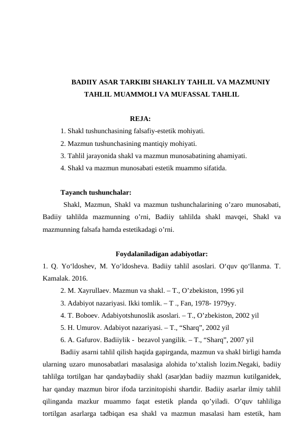 BADIIY ASAR TARKIBI SHAKLIY TAHLIL VA MAZMUNIY
TAHLIL MUAMMOLI VA MUFASSAL TAHLIL
                                       REJA:
1. Shakl tushunchasining falsafiy-estetik mohiyati.
2. Mazmun tushunchasining mantiqiy mohiyati.
3. Tahlil jarayonida shakl va mazmun munosabatining ahamiyati.
4. Shakl va mazmun munosabati estetik muammo sifatida.
Tayanch tushunchalar:
       Shakl, Mazmun, Shakl va mazmun tushunchalarining o’zaro munosabati,
Badiiy  tahlilda  mazmunning  o’rni,  Badiiy  tahlilda  shakl  mavqei,  Shakl  va
mazmunning falsafa hamda estetikadagi o’rni.
Foydalaniladigan adabiyotlar:
1. Q. Yo‘ldoshev, M. Yo‘ldosheva. Badiiy tahlil asoslari. O‘quv qo‘llanma. T.
Kamalak. 2016.
2. M. Xayrullaev. Mazmun va shakl. – T., O’zbekiston, 1996 yil
3. Adabiyot nazariyasi. Ikki tomlik. – T ., Fan, 1978- 1979yy.
4. T. Boboev. Adabiyotshunoslik asoslari. – T., O’zbekiston, 2002 yil
5. H. Umurov. Adabiyot nazariyasi. – T., “Sharq”, 2002 yil
6. A. Gafurov. Badiiylik -  bezavol yangilik. – T., “Sharq”, 2007 yil
Badiiy asarni tahlil qilish haqida gapirganda, mazmun va shakl birligi hamda
ularning uzaro munosabatlari masalasiga alohida to’xtalish lozim.Negaki, badiiy
tahlilga tortilgan har qandaybadiiy shakl (asar)dan badiiy mazmun kutilganidek,
har qanday mazmun biror ifoda tarzinitopishi shartdir. Badiiy asarlar ilmiy tahlil
qilinganda  mazkur  muammo  faqat  estetik  planda  qo’yiladi.  O’quv  tahliliga
tortilgan asarlarga tadbiqan  esa  shakl  va mazmun masalasi  ham  estetik,  ham
