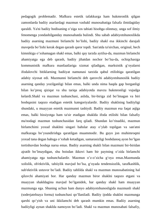 pedagogik  problemadir.  Mafkura  estetik  tafakkurga  ham  hukmronlik  qilgan
zamonlarda badiiy asarlardagi mazmun vashakl munosabatiga falsafa ilmidagiday
qaraldi. Ya'ni badiiy hodisaning o’ziga xos tabiati hisobga olinmay, unga sof ilmiy
fenomenga yondashilganday munosabatda bulindi. Shu sabab adabiyotshunoslikda
badiiy asarning mazmuni birlamchi bo’lishi, badiiy shakl esa ikkinchi darajali
mavqeda bo’lishi kerak degan qarash qaror topdi. San'atda ta'sirchan, original, hech
kimnikiga o’xshamagan shakl emas, balki qay tarzda aytilsa-da, mazmun birlamchi
ahamiyatga  ega  deb  qarash,  badiiy  jihatdan  nochor  bo’lsa-da,  ochiqchasiga
kommunistik  mafkura  manfaatlariga  xizmat  qiladigan,  marksistik  g‘oyalarni
ifodalovchi  bitiklarning  badiiyat  namunasi  tarzida  qabul  etilishiga  qaratilgan
adabiy siyosat edi. Mazmunni birlamchi deb qarovchi adabiyotshunoslik badiiy
asarning qanday yozilganligi bilan emas, balki unda nima haqda gap borganligi
bilan  ko’proq  qiziqar  va  shu  tariqa  adabiyotda  mavzu  hukmronligi  vujudga
kelardi.Shakl va mazmun tushunchasi, aslida, bir-biriga zid bo’lmagan va biri
boshqasini taqozo etadigan estetik kategoriyalardir. Badiiy shaklning badiiyligi
shundaki, u muayyan estetik mazmunni tashiydi. Badiiy mazmun esa faqat aqlga
emas, balki hissiyotga ham ta'sir etadigan shaklda ifoda etilishi bilan falsafiy
ma'nodagi  mazmun  tushunchasidan  farq  qiladi.  Shundan  ko’rinadiki,  mazmun
birlamchimi  yoxud  shaklmi  singari  bahslar  atay  o’ylab  topilgan  va  san'atni
mafkuraga  bo’ysundirishga  qaratilgan  muammodir.  Bu  guyo  jon  muhimroqmi
yoxud tana degan bahsga o’xshab ketadigan, samarasizligi boshdanoq ayon bo’lgan
tortishuvdan boshqa narsa emas. Badiiy asarning shakli bilan mazmuni bir-biridan
ajratib  bo’lmaydigan,  shu  boisdan  ikkovi  ham  bir  paytning  o’zida  birlamchi
ahamiyatga  ega  tushunchalardir.  Mazmun  o’z-o’zicha  g‘oya  emas.Mazmunda
xolislik, ob'ektivlik, tabiiylik mavjud bo’lsa, g‘oyada tendensiozlik, tarafkashlik,
sub'ektivlik ustuvor bo’ladi. Badiiy tahlilda shakl va mazmun munosabatining hal
qiluvchi  ahamiyati  bor.  Har  qanday  mazmun  biror  shaklni  taqozo  etgani  va
muayyan  shakldagina  mavjud  bo’lganidek,  har  qanday  shakl  ham  muayyan
mazmunga ega. Shuning uchun ham dunyo adabiyotshunosligida mazmunli shakl
(soderjatelnaya forma) tushunchasi qo’llaniladi. Badiiy ijodda shaklni mazmunga
qarshi  qo’yish  va  uni  ikkilamchi  deb  qarash  mumkin  emas.  Badiiy  asarning
badiiyligi aynan shaklda namoyon bo’ladi. Shakl va mazmun munosabati falsafiy,
