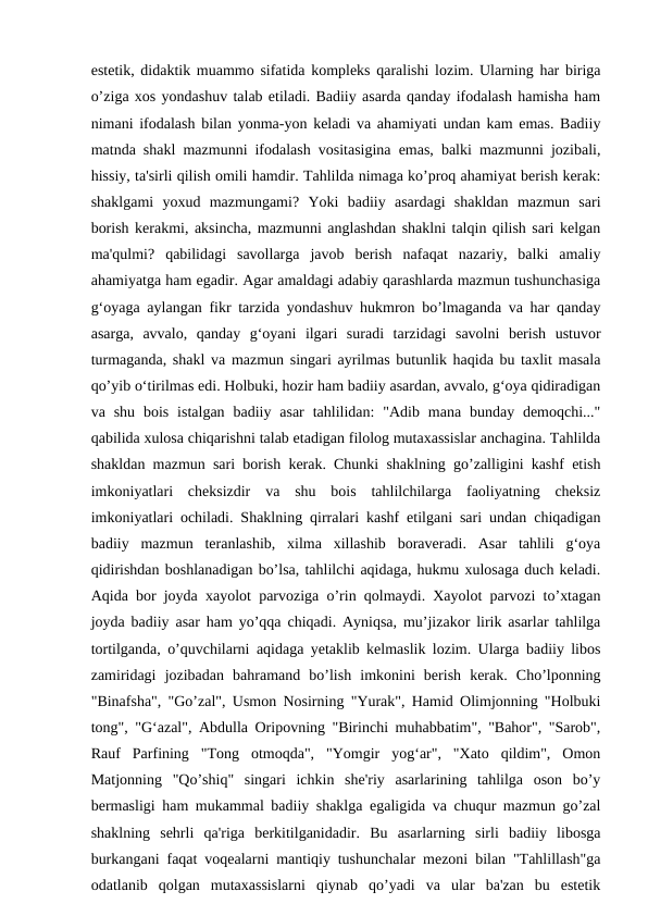 estetik, didaktik muammo sifatida kompleks qaralishi lozim. Ularning har biriga
o’ziga xos yondashuv talab etiladi. Badiiy asarda qanday ifodalash hamisha ham
nimani ifodalash bilan yonma-yon keladi va ahamiyati undan kam emas. Badiiy
matnda shakl mazmunni ifodalash vositasigina emas, balki mazmunni jozibali,
hissiy, ta'sirli qilish omili hamdir. Tahlilda nimaga ko’proq ahamiyat berish kerak:
shaklgami  yoxud  mazmungami?  Yoki  badiiy  asardagi  shakldan  mazmun  sari
borish kerakmi, aksincha, mazmunni anglashdan shaklni talqin qilish sari kelgan
ma'qulmi?  qabilidagi  savollarga  javob  berish  nafaqat  nazariy,  balki  amaliy
ahamiyatga ham egadir. Agar amaldagi adabiy qarashlarda mazmun tushunchasiga
g‘oyaga aylangan fikr tarzida yondashuv hukmron bo’lmaganda va har qanday
asarga,  avvalo,  qanday  g‘oyani  ilgari  suradi  tarzidagi  savolni  berish  ustuvor
turmaganda, shakl va mazmun singari ayrilmas butunlik haqida bu taxlit masala
qo’yib o‘tirilmas edi. Holbuki, hozir ham badiiy asardan, avvalo, g‘oya qidiradigan
va shu  bois  istalgan  badiiy  asar  tahlilidan:  "Adib  mana  bunday demoqchi..."
qabilida xulosa chiqarishni talab etadigan filolog mutaxassislar anchagina. Tahlilda
shakldan mazmun sari borish kerak. Chunki shaklning go’zalligini kashf etish
imkoniyatlari  cheksizdir  va  shu  bois  tahlilchilarga  faoliyatning  cheksiz
imkoniyatlari ochiladi. Shaklning qirralari kashf etilgani sari undan chiqadigan
badiiy  mazmun  teranlashib,  xilma  xillashib  boraveradi.  Asar  tahlili  g‘oya
qidirishdan boshlanadigan bo’lsa, tahlilchi aqidaga, hukmu xulosaga duch keladi.
Aqida bor joyda xayolot parvoziga o’rin qolmaydi. Xayolot parvozi to’xtagan
joyda badiiy asar ham yo’qqa chiqadi. Ayniqsa, mu’jizakor lirik asarlar tahlilga
tortilganda, o’quvchilarni aqidaga yetaklib kelmaslik lozim. Ularga badiiy libos
zamiridagi  jozibadan  bahramand  bo’lish  imkonini  berish  kerak.  Cho’lponning
"Binafsha", "Go’zal", Usmon Nosirning "Yurak", Hamid Olimjonning "Holbuki
tong", "G‘azal", Abdulla Oripovning "Birinchi muhabbatim", "Bahor", "Sarob",
Rauf  Parfining  "Tong  otmoqda",  "Yomgir  yog‘ar",  "Xato  qildim",  Omon
Matjonning  "Qo’shiq"  singari  ichkin  she'riy  asarlarining  tahlilga  oson  bo’y
bermasligi ham mukammal badiiy shaklga egaligida va chuqur mazmun go’zal
shaklning  sehrli  qa'riga  berkitilganidadir.  Bu  asarlarning  sirli  badiiy  libosga
burkangani faqat voqealarni mantiqiy tushunchalar mezoni bilan "Tahlillash"ga
odatlanib  qolgan  mutaxassislarni  qiynab  qo’yadi  va  ular  ba'zan  bu  estetik
