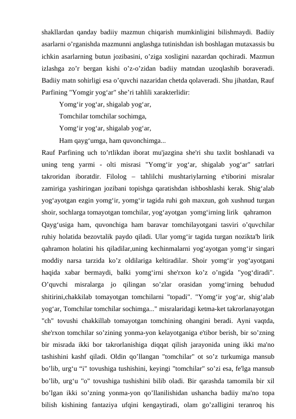 shakllardan qanday badiiy mazmun chiqarish mumkinligini bilishmaydi. Badiiy
asarlarni o’rganishda mazmunni anglashga tutinishdan ish boshlagan mutaxassis bu
ichkin asarlarning butun jozibasini, o’ziga xosligini nazardan qochiradi. Mazmun
izlashga  zo’r  bergan  kishi  o’z-o’zidan  badiiy  matndan  uzoqlashib  boraveradi.
Badiiy matn sohirligi esa o’quvchi nazaridan chetda qolaveradi. Shu jihatdan, Rauf
Parfining "Yomgir yog‘ar" she’ri tahlili xarakterlidir:
Yomg‘ir yog‘ar, shigalab yog‘ar,
Tomchilar tomchilar sochimga,
Yomg‘ir yog‘ar, shigalab yog‘ar,
Ham qayg‘umga, ham quvonchimga...
Rauf Parfining uch to’rtlikdan iborat mu'jazgina she'ri shu taxlit boshlanadi va
uning  teng  yarmi  -  olti  misrasi  "Yomg‘ir  yog‘ar,  shigalab  yog‘ar"  satrlari
takroridan  iboratdir.  Filolog  –  tahlilchi  mushtariylarning  e'tiborini  misralar
zamiriga yashiringan jozibani topishga qaratishdan ishboshlashi kerak. Shig‘alab
yog‘ayotgan ezgin yomg‘ir, yomg‘ir tagida ruhi goh maxzun, goh xushnud turgan
shoir, sochlarga tomayotgan tomchilar, yog‘ayotgan  yomg‘irning lirik   qahramon
Qayg‘usiga  ham, quvonchiga  ham  baravar  tomchilayotgani  tasviri  o’quvchilar
ruhiy holatida bezovtalik paydo qiladi. Ular yomg‘ir tagida turgan nozikta'b lirik
qahramon holatini his qiladilar,uning kechinmalarni yog‘ayotgan yomg‘ir singari
moddiy  narsa  tarzida  ko’z  oldilariga  keltiradilar.  Shoir  yomg‘ir  yog‘ayotgani
haqida  xabar  bermaydi,  balki  yomg‘irni  she'rxon  ko’z  o’ngida  "yog‘diradi".
O’quvchi  misralarga  jo  qilingan  so’zlar  orasidan  yomg‘irning  behudud
shitirini,chakkilab tomayotgan tomchilarni "topadi". "Yomg‘ir yog‘ar, shig‘alab
yog‘ar, Tomchilar tomchilar sochimga..." misralaridagi ketma-ket takrorlanayotgan
"ch" tovushi chakkillab tomayotgan tomchining ohangini beradi. Ayni vaqtda,
she'rxon tomchilar so’zining yonma-yon kelayotganiga e'tibor berish, bir so’zning
bir misrada ikki bor takrorlanishiga diqqat qilish jarayonida uning ikki ma'no
tashishini kashf qiladi. Oldin qo’llangan "tomchilar" ot so’z turkumiga mansub
bo’lib, urg‘u “i" tovushiga tushishini, keyingi "tomchilar" so’zi esa, fe'lga mansub
bo’lib, urg‘u "o" tovushiga tushishini bilib oladi. Bir qarashda tamomila bir xil
bo’lgan ikki so’zning yonma-yon qo’llanilishidan ushancha badiiy ma'no topa
bilish  kishining  fantaziya  ufqini  kengaytiradi,  olam  go’zalligini  teranroq  his
