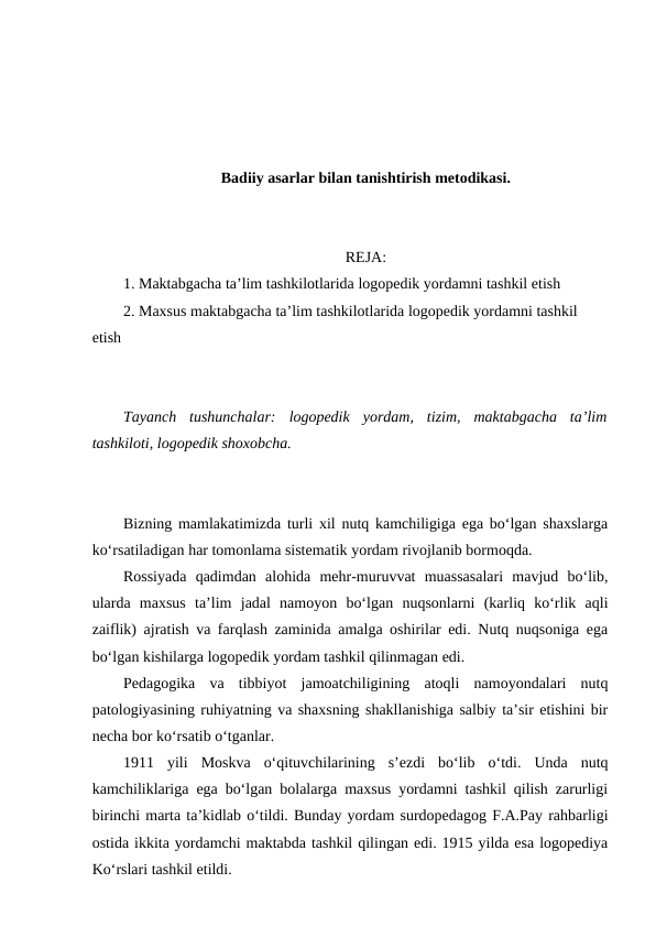 Badiiy asarlar bilan tanishtirish metodikasi.
REJA:
1. Maktabgacha ta’lim tashkilotlarida logopedik yordamni tashkil etish
2. Maxsus maktabgacha ta’lim tashkilotlarida logopedik yordamni tashkil 
etish
Tayanch  tushunchalar:  logopedik  yordam,  tizim,  maktabgacha  ta’lim
tashkiloti, logopedik shoxobcha.
Bizning mamlakatimizda turli xil nutq kamchiligiga ega bo‘lgan shaxslarga
ko‘rsatiladigan har tomonlama sistematik yordam rivojlanib bormoqda.
Rossiyada  qadimdan  alohida  mehr-muruvvat  muassasalari  mavjud  bo‘lib,
ularda  maxsus  ta’lim  jadal  namoyon  bo‘lgan  nuqsonlarni  (karliq  ko‘rlik  aqli
zaiflik) ajratish va farqlash zaminida amalga oshirilar edi. Nutq nuqsoniga ega
bo‘lgan kishilarga logopedik yordam tashkil qilinmagan edi.
Pedagogika  va  tibbiyot  jamoatchiligining  atoqli  namoyondalari  nutq
patologiyasining ruhiyatning va shaxsning shakllanishiga salbiy ta’sir etishini bir
necha bor ko‘rsatib o‘tganlar.
1911  yili  Moskva  o‘qituvchilarining  s’ezdi  bo‘lib  o‘tdi.  Unda  nutq
kamchiliklariga ega bo‘lgan bolalarga maxsus yordamni tashkil qilish zarurligi
birinchi marta ta’kidlab o‘tildi. Bunday yordam surdopedagog F.A.Pay rahbarligi
ostida ikkita yordamchi maktabda tashkil qilingan edi. 1915 yilda esa logopediya
Ko‘rslari tashkil etildi.
