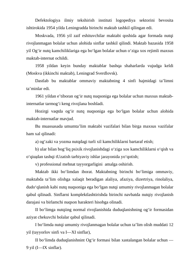 Defektologiya  ilmiy  tekshirish  instituti  logopediya  sektorini  bevosita
ishtirokida 1954 yilda Leningradda birinchi maktab tashkil qilingan edi.
Moskvada, 1956 yil zaif eshituvchilar maktabi qoshida agar formada nutqi
rivojlanmagan bolalar uchun alohida sinflar tashkil qilindi. Maktab bazasida 1958
yil Og‘ir nutq kamchiliklariga ega bo‘lgan bolalar uchun o‘ziga xos rejimli maxsus
maktab-internat ochildi.
1958  yildan  keyin  bunday  maktablar  bashqa  shaharlarda  vujudga  keldi
(Moskva (ikkinchi maktab), Leningrad Sverdlovsk).
Dastlab  bu  maktablar  ommaviy  maktabning  4  sinfi  hajmidagi  ta’limni
ta’minlar edi.
1961 yildan e’tiboran og‘ir nutq nuqsoniga ega bolalar uchun maxsus maktab-
internatlar tarmog‘i keng rivojlana boshladi.
Hozirgi  vaqtda  og‘ir  nutq  nuqsoniga  ega  bo‘lgan  bolalar  uchun  alohida
maktab-internatlar mavjud.
Bu muassasada umumta’lim maktabi vazifalari bilan birga maxsus vazifalar
ham xal qilinadi:
a) og‘zaki va yozma nutqdagi turli xil kamchiliklarni bartaraf etish;
b) ular bilan bog‘liq psixik rivojlanishdagi o‘ziga xos kamchiliklarni o‘qish va
o‘qiщdan tashqi tUzatish tarbiyaviy ishlar jarayonida yo‘qotish;
v) professional mehnat tayyorgarligini  amalga oshirish.
Maktab  ikki  bo‘limdan  iborat.  Maktabning  birinchi  bo‘limiga  ommaviy,
maktabda ta’lim olishga xalaqit beradigan alaliya, afaziya, dizertriya, rinolaliya,
dudo‘qlanish kabi nutq nuqsoniga ega bo‘lgan nutqi umumiy rivojlanmagan bolalar
qabul qilinadi. Sinflarni komplektlashtirishda birinchi navbatda nutqiy rivojlanish
darajasi va birlamchi nuqson harakteri hisobga olinadi.
II bo‘limga nutqiing normal rivojlanishida duduqlanishning og‘ir formasidan
aziyat chekuvchi bolalar qabul qilinadi.
I bo‘limda nutqi umumiy rivojlanmagan bolalar uchun ta’lim olish muddati 12
yil (tayyorlov sinfi va I—XI sinflar),
II bo‘limda duduqlanishnint Og‘ir formasi bilan xastalangan bolalar uchun —
9 yil (I—IX sinflar).
