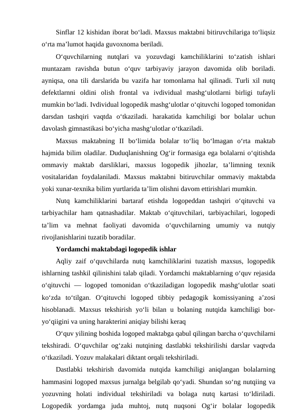Sinflar 12 kishidan iborat bo‘ladi. Maxsus maktabni bitiruvchilariga to‘liqsiz
o‘rta ma’lumot haqida guvoxnoma beriladi.
O‘quvchilarning  nutqlari  va  yozuvdagi  kamchiliklarini  to‘zatish  ishlari
muntazam  ravishda  butun  o‘quv  tarbiyaviy  jarayon  davomida  olib  boriladi.
ayniqsa, ona tili darslarida bu vazifa har tomonlama hal qilinadi. Turli xil nutq
defektlarnni  oldini  olish  frontal  va  ivdividual  mashg‘ulotlarni  birligi  tufayli
mumkin bo‘ladi. Ivdividual logopedik mashg‘ulotlar o‘qituvchi logoped tomonidan
darsdan  tashqiri  vaqtda  o‘tkaziladi.  harakatida  kamchiligi  bor  bolalar  uchun
davolash gimnastikasi bo‘yicha mashg‘ulotlar o‘tkaziladi.
Maxsus  maktabning  II  bo‘limida  bolalar  to‘liq  bo‘lmagan  o‘rta  maktab
hajmida bilim oladilar. Duduqlanishning Og‘ir formasiga ega bolalarni o‘qitishda
ommaviy  maktab  darsliklari,  maxsus  logopedik  jihozlar,  ta’limning  texnik
vositalaridan  foydalaniladi.  Maxsus  maktabni  bitiruvchilar  ommaviy  maktabda
yoki xunar-texnika bilim yurtlarida ta’lim olishni davom ettirishlari mumkin.
Nutq  kamchiliklarini  bartaraf  etishda  logopeddan  tashqiri  o‘qituvchi  va
tarbiyachilar  ham  qatnashadilar.  Maktab  o‘qituvchilari, tarbiyachilari, logopedi
ta’lim  va  mehnat  faoliyati  davomida  o‘quvchilarning  umumiy  va  nutqiy
rivojlanishlarini tuzatib boradilar.
Yordamchi maktabdagi logopedik ishlar
Aqliy zaif  o‘quvchilarda  nutq kamchiliklarini  tuzatish  maxsus,  logopedik
ishlarning tashkil qilinishini talab qiladi. Yordamchi maktablarning o‘quv rejasida
o‘qituvchi — logoped tomonidan o‘tkaziladigan logopedik mashg‘ulotlar soati
ko‘zda  to‘tilgan.  O‘qituvchi  logoped  tibbiy  pedagogik  komissiyaning  a’zosi
hisoblanadi. Maxsus tekshirish yo‘li bilan u bolaning nutqida kamchiligi bor-
yo‘qiigini va uning harakterini aniqiay bilishi keraq
O‘quv yilining boshida logoped maktabga qabul qilingan barcha o‘quvchilarni
tekshiradi. O‘quvchilar og‘zaki nutqining dastlabki tekshirilishi darslar vaqtvda
o‘tkaziladi. Yozuv malakalari diktant orqali tekshiriladi.
Dastlabki  tekshirish  davomida  nutqida  kamchiligi  aniqlangan  bolalarning
hammasini logoped maxsus jurnalga belgilab qo‘yadi. Shundan so‘ng nutqiing va
yozuvning  holati  individual  tekshiriladi  va  bolaga  nutq  kartasi  to‘ldiriladi.
Logopedik  yordamga  juda  muhtoj,  nutq  nuqsoni  Og‘ir  bolalar  logopedik
