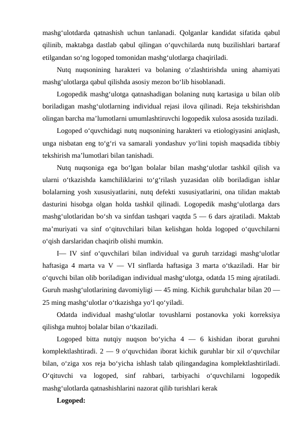 mashg‘ulotdarda qatnashish uchun tanlanadi. Qolganlar kandidat sifatida qabul
qilinib, maktabga dastlab qabul qilingan o‘quvchilarda nutq buzilishlari bartaraf
etilgandan so‘ng logoped tomonidan mashg‘ulotlarga chaqiriladi.
Nutq  nuqsonining  harakteri  va  bolaning  o‘zlashtirishda  uning  ahamiyati
mashg‘ulotlarga qabul qilishda asosiy mezon bo‘lib hisoblanadi.
Logopedik mashg‘ulotga qatnashadigan bolaning nutq kartasiga u bilan olib
boriladigan mashg‘ulotlarning individual rejasi ilova qilinadi. Reja tekshirishdan
olingan barcha ma’lumotlarni umumlashtiruvchi logopedik xulosa asosida tuziladi.
Logoped o‘quvchidagi nutq nuqsonining harakteri va etiologiyasini aniqlash,
unga nisbatan eng to‘g‘ri va samarali yondashuv yo‘lini topish maqsadida tibbiy
tekshirish ma’lumotlari bilan tanishadi.
Nutq nuqsoniga ega bo‘lgan bolalar bilan mashg‘ulotlar tashkil qilish va
ularni  o‘tkazishda  kamchiliklarini  to‘g‘rilash  yuzasidan  olib  boriladigan  ishlar
bolalarning yosh xususiyatlarini, nutq defekti xususiyatlarini, ona tilidan maktab
dasturini hisobga olgan holda tashkil qilinadi. Logopedik mashg‘ulotlarga dars
mashg‘ulotlaridan bo‘sh va sinfdan tashqari vaqtda 5 — 6 dars ajratiladi. Maktab
ma’muriyati va sinf o‘qituvchilari bilan kelishgan holda logoped o‘quvchilarni
o‘qish darslaridan chaqirib olishi mumkin.
I— IV sinf o‘quvchilari bilan individual va guruh tarzidagi mashg‘ulotlar
haftasiga 4 marta va V — VI sinflarda haftasiga 3 marta o‘tkaziladi. Har bir
o‘quvchi bilan olib boriladigan individual mashg‘ulotga, odatda 15 ming ajratiladi.
Guruh mashg‘ulotlarining davomiyligi — 45 ming. Kichik guruhchalar bilan 20 —
25 ming mashg‘ulotlar o‘tkazishga yo‘l qo‘yiladi.
Odatda  individual  mashg‘ulotlar  tovushlarni  postanovka  yoki  korreksiya
qilishga muhtoj bolalar bilan o‘tkaziladi.
Logoped  bitta  nutqiy  nuqson  bo‘yicha  4  —  6  kishidan  iborat  guruhni
komplektlashtiradi. 2 — 9 o‘quvchidan iborat kichik guruhlar bir xil o‘quvchilar
bilan, o‘ziga xos reja bo‘yicha ishlash talab qilingandagina komplektlashtiriladi.
O‘qituvchi  va  logoped,  sinf  rahbari,  tarbiyachi  o‘quvchilarni  logopedik
mashg‘ulotlarda qatnashishlarini nazorat qilib turishlari kerak
Logoped:

