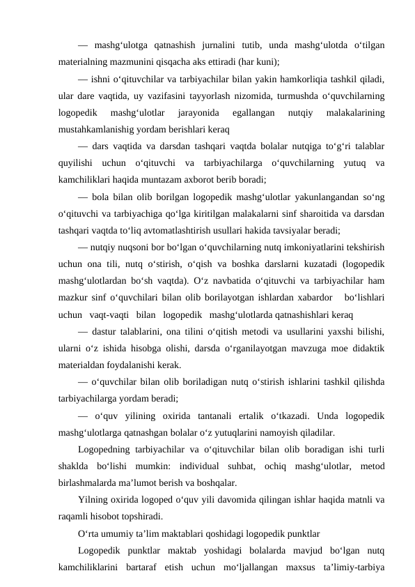 —  mashg‘ulotga  qatnashish  jurnalini  tutib,  unda  mashg‘ulotda  o‘tilgan
materialning mazmunini qisqacha aks ettiradi (har kuni);
— ishni o‘qituvchilar va tarbiyachilar bilan yakin hamkorliqia tashkil qiladi,
ular dare vaqtida, uy vazifasini tayyorlash nizomida, turmushda o‘quvchilarning
logopedik  mashg‘ulotlar  jarayonida  egallangan  nutqiy  malakalarining
mustahkamlanishig yordam berishlari keraq
— dars vaqtida va darsdan tashqari vaqtda bolalar nutqiga to‘g‘ri talablar
quyilishi  uchun  o‘qituvchi  va  tarbiyachilarga  o‘quvchilarning  yutuq  va
kamchiliklari haqida muntazam axborot berib boradi;
— bola bilan olib borilgan logopedik mashg‘ulotlar yakunlangandan so‘ng
o‘qituvchi va tarbiyachiga qo‘lga kiritilgan malakalarni sinf sharoitida va darsdan
tashqari vaqtda to‘liq avtomatlashtirish usullari hakida tavsiyalar beradi;
— nutqiy nuqsoni bor bo‘lgan o‘quvchilarning nutq imkoniyatlarini tekshirish
uchun ona tili, nutq o‘stirish, o‘qish va boshka darslarni  kuzatadi  (logopedik
mashg‘ulotlardan bo‘sh vaqtda). O‘z navbatida o‘qituvchi va tarbiyachilar ham
mazkur sinf o‘quvchilari bilan olib borilayotgan ishlardan xabardor   bo‘lishlari
uchun   vaqt-vaqti   bilan   logopedik   mashg‘ulotlarda qatnashishlari keraq
— dastur talablarini, ona tilini o‘qitish metodi va usullarini yaxshi bilishi,
ularni o‘z ishida hisobga olishi, darsda o‘rganilayotgan mavzuga moe didaktik
materialdan foydalanishi kerak.
— o‘quvchilar bilan olib boriladigan nutq o‘stirish ishlarini tashkil qilishda
tarbiyachilarga yordam beradi;
—  o‘quv  yilining  oxirida  tantanali  ertalik  o‘tkazadi.  Unda  logopedik
mashg‘ulotlarga qatnashgan bolalar o‘z yutuqlarini namoyish qiladilar.
Logopedning tarbiyachilar va o‘qituvchilar bilan olib boradigan ishi  turli
shaklda  bo‘lishi  mumkin:  individual  suhbat,  ochiq  mashg‘ulotlar,  metod
birlashmalarda ma’lumot berish va boshqalar.
Yilning oxirida logoped o‘quv yili davomida qilingan ishlar haqida matnli va
raqamli hisobot topshiradi.
O‘rta umumiy ta’lim maktablari qoshidagi logopedik punktlar
Logopedik  punktlar  maktab  yoshidagi  bolalarda  mavjud  bo‘lgan  nutq
kamchiliklarini  bartaraf  etish  uchun  mo‘ljallangan  maxsus  ta’limiy-tarbiya
