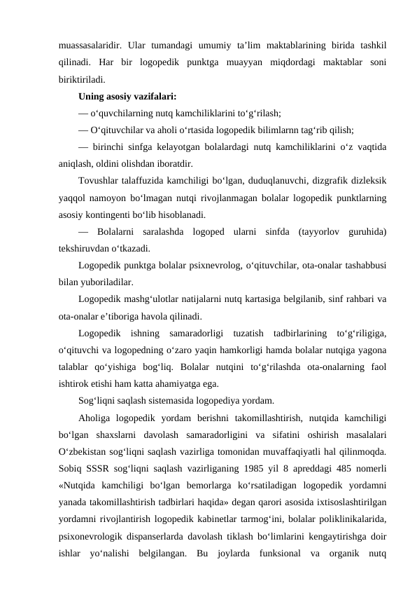 muassasalaridir.  Ular  tumandagi  umumiy  ta’lim  maktablarining  birida  tashkil
qilinadi.  Har  bir  logopedik  punktga  muayyan  miqdordagi  maktablar  soni
biriktiriladi.
Uning asosiy vazifalari:
— o‘quvchilarning nutq kamchiliklarini to‘g‘rilash;
— O‘qituvchilar va aholi o‘rtasida logopedik bilimlarnn tag‘rib qilish;
— birinchi sinfga kelayotgan bolalardagi nutq kamchiliklarini o‘z vaqtida
aniqlash, oldini olishdan iboratdir.
Tovushlar talaffuzida kamchiligi bo‘lgan, duduqlanuvchi, dizgrafik dizleksik
yaqqol namoyon bo‘lmagan nutqi rivojlanmagan bolalar logopedik punktlarning
asosiy kontingenti bo‘lib hisoblanadi.
—  Bolalarni  saralashda  logoped  ularni  sinfda  (tayyorlov  guruhida)
tekshiruvdan o‘tkazadi.
Logopedik punktga bolalar psixnevrolog, o‘qituvchilar, ota-onalar tashabbusi
bilan yuboriladilar.
Logopedik mashg‘ulotlar natijalarni nutq kartasiga belgilanib, sinf rahbari va
ota-onalar e’tiboriga havola qilinadi.
Logopedik  ishning  samaradorligi  tuzatish  tadbirlarining  to‘g‘riligiga,
o‘qituvchi va logopedning o‘zaro yaqin hamkorligi hamda bolalar nutqiga yagona
talablar  qo‘yishiga  bog‘liq.  Bolalar  nutqini  to‘g‘rilashda  ota-onalarning  faol
ishtirok etishi ham katta ahamiyatga ega.
Sog‘liqni saqlash sistemasida logopediya yordam.
Aholiga  logopedik  yordam  berishni  takomillashtirish,  nutqida  kamchiligi
bo‘lgan  shaxslarni  davolash  samaradorligini  va  sifatini  oshirish  masalalari
O‘zbekistan sog‘liqni saqlash vazirliga tomonidan muvaffaqiyatli hal qilinmoqda.
Sobiq SSSR sog‘liqni saqlash vazirliganing 1985 yil 8 apreddagi 485 nomerli
«Nutqida  kamchiligi  bo‘lgan  bemorlarga  ko‘rsatiladigan  logopedik  yordamni
yanada takomillashtirish tadbirlari haqida» degan qarori asosida ixtisoslashtirilgan
yordamni rivojlantirish logopedik kabinetlar tarmog‘ini, bolalar poliklinikalarida,
psixonevrologik dispanserlarda davolash tiklash bo‘limlarini kengaytirishga doir
ishlar  yo‘nalishi  belgilangan.  Bu  joylarda  funksional  va  organik  nutq
