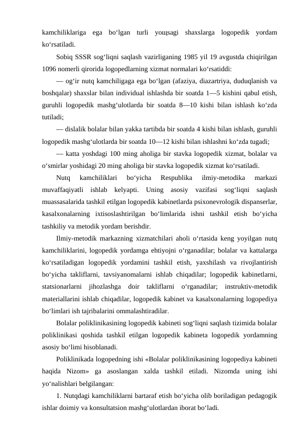 kamchiliklariga  ega  bo‘lgan  turli  yoщsagi  shaxslarga  logopedik  yordam
ko‘rsatiladi. 
Sobiq SSSR sog‘liqni saqlash vazirliganing 1985 yil 19 avgustda chiqirilgan
1096 nomerli qirorida logopedlarning xizmat normalari ko‘rsatiddi:
— og‘ir nutq kamchiligaga ega bo‘lgan (afaziya, diazartriya, duduqlanish va
boshqalar) shaxslar bilan individual ishlashda bir soatda 1—5 kishini qabul etish,
guruhli logopedik mashg‘ulotlarda bir soatda 8—10 kishi bilan ishlash ko‘zda
tutiladi;
— dislalik bolalar bilan yakka tartibda bir soatda 4 kishi bilan ishlash, guruhli
logopedik mashg‘ulotlarda bir soatda 10—12 kishi bilan ishlashni ko‘zda tugadi;
— katta yoshdagi 100 ming aholiga bir stavka logopedik xizmat, bolalar va
o‘smirlar yoshidagi 20 ming aholiga bir stavka logopedik xizmat ko‘rsatiladi.
Nutq  kamchiliklari  bo‘yicha  Respublika  ilmiy-metodika  markazi
muvaffaqiyatli  ishlab  kelyapti.  Uning  asosiy  vazifasi  sog‘liqni  saqlash
muassasalarida tashkil etilgan logopedik kabinetlarda psixonevrologik dispanserlar,
kasalxonalarning  ixtisoslashtirilgan  bo‘limlarida  ishni  tashkil  etish  bo‘yicha
tashkiliy va metodik yordam berishdir.
Ilmiy-metodik markazning xizmatchilari aholi o‘rtasida keng yoyilgan nutq
kamchiliklarini, logopedik yordamga ehtiyojni o‘rganadilar; bolalar va kattalarga
ko‘rsatiladigan  logopedik  yordamini  tashkil  etish,  yaxshilash  va  rivojlantirish
bo‘yicha takliflarni, tavsiyanomalarni ishlab chiqadilar; logopedik kabinetlarni,
statsionarlarni  jihozlashga  doir  takliflarni  o‘rganadilar;  instruktiv-metodik
materiallarini ishlab chiqadilar, logopedik kabinet va kasalxonalarning logopediya
bo‘limlari ish tajribalarini ommalashtiradilar.
Bolalar poliklinikasining logopedik kabineti sog‘liqni saqlash tizimida bolalar
poliklinikasi  qoshida tashkil etilgan logopedik kabineta logopedik yordamning
asosiy bo‘limi hisoblanadi.
Poliklinikada logopedning ishi «Bolalar poliklinikasining logopediya kabineti
haqida  Nizom»  ga  asoslangan  xalda  tashkil  etiladi.  Nizomda  uning  ishi
yo‘nalishlari belgilangan:
1. Nutqdagi kamchiliklarni bartaraf etish bo‘yicha olib boriladigan pedagogik
ishlar doimiy va konsultatsion mashg‘ulotlardan iborat bo‘ladi.
