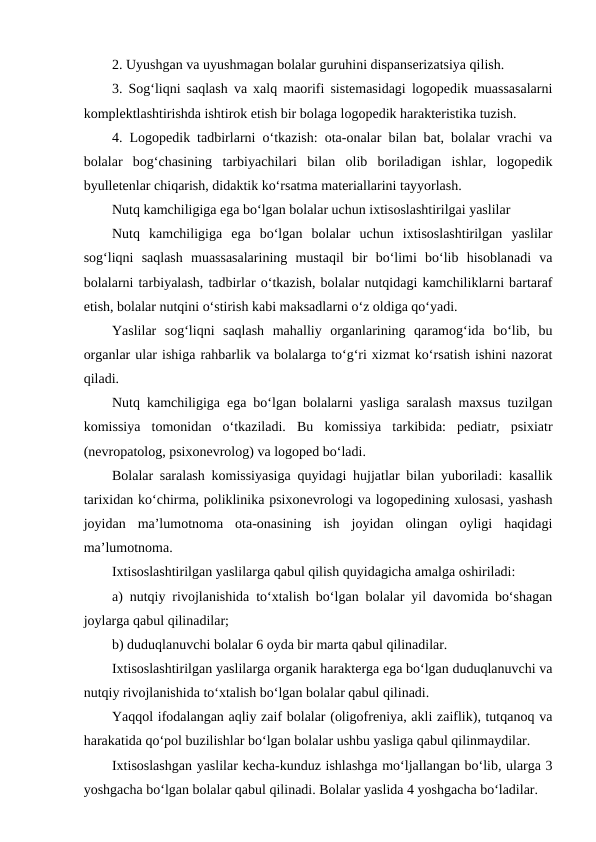 2. Uyushgan va uyushmagan bolalar guruhini dispanserizatsiya qilish.
3. Sog‘liqni saqlash va xalq maorifi sistemasidagi logopedik muassasalarni
komplektlashtirishda ishtirok etish bir bolaga logopedik harakteristika tuzish.
4. Logopedik tadbirlarni o‘tkazish: ota-onalar bilan bat, bolalar vrachi va
bolalar  bog‘chasining  tarbiyachilari  bilan  olib  boriladigan  ishlar,  logopedik
byulletenlar chiqarish, didaktik ko‘rsatma materiallarini tayyorlash.
Nutq kamchiligiga ega bo‘lgan bolalar uchun ixtisoslashtirilgai yaslilar
Nutq  kamchiligiga  ega  bo‘lgan  bolalar  uchun  ixtisoslashtirilgan  yaslilar
sog‘liqni  saqlash  muassasalarining  mustaqil  bir  bo‘limi  bo‘lib  hisoblanadi  va
bolalarni tarbiyalash, tadbirlar o‘tkazish, bolalar nutqidagi kamchiliklarni bartaraf
etish, bolalar nutqini o‘stirish kabi maksadlarni o‘z oldiga qo‘yadi.
Yaslilar  sog‘liqni  saqlash  mahalliy  organlarining  qaramog‘ida  bo‘lib,  bu
organlar ular ishiga rahbarlik va bolalarga to‘g‘ri xizmat ko‘rsatish ishini nazorat
qiladi.
Nutq kamchiligiga ega bo‘lgan bolalarni yasliga saralash maxsus tuzilgan
komissiya  tomonidan  o‘tkaziladi.  Bu  komissiya  tarkibida:  pediatr,  psixiatr
(nevropatolog, psixonevrolog) va logoped bo‘ladi.
Bolalar saralash komissiyasiga quyidagi hujjatlar bilan yuboriladi: kasallik
tarixidan ko‘chirma, poliklinika psixonevrologi va logopedining xulosasi, yashash
joyidan  ma’lumotnoma  ota-onasining  ish  joyidan  olingan  oyligi  haqidagi
ma’lumotnoma.
Ixtisoslashtirilgan yaslilarga qabul qilish quyidagicha amalga oshiriladi:
a) nutqiy rivojlanishida to‘xtalish bo‘lgan bolalar yil davomida bo‘shagan
joylarga qabul qilinadilar;
b) duduqlanuvchi bolalar 6 oyda bir marta qabul qilinadilar.
Ixtisoslashtirilgan yaslilarga organik harakterga ega bo‘lgan duduqlanuvchi va
nutqiy rivojlanishida to‘xtalish bo‘lgan bolalar qabul qilinadi.
Yaqqol ifodalangan aqliy zaif bolalar (oligofreniya, akli zaiflik), tutqanoq va
harakatida qo‘pol buzilishlar bo‘lgan bolalar ushbu yasliga qabul qilinmaydilar.
Ixtisoslashgan yaslilar kecha-kunduz ishlashga mo‘ljallangan bo‘lib, ularga 3
yoshgacha bo‘lgan bolalar qabul qilinadi. Bolalar yaslida 4 yoshgacha bo‘ladilar.
