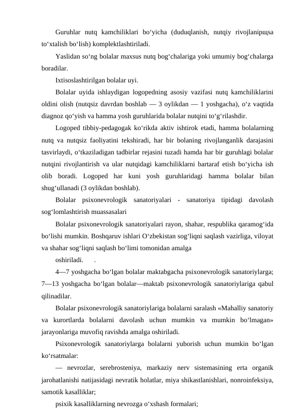Guruhlar  nutq  kamchiliklari  bo‘yicha  (duduqlanish,  nutqiy  rivojlanipщsa
to‘xtalish bo‘lish) komplektlashtiriladi.
Yaslidan so‘ng bolalar maxsus nutq bog‘chalariga yoki umumiy bog‘chalarga
boradilar.
Ixtisoslashtirilgan bolalar uyi.
Bolalar uyida ishlaydigan logopedning asosiy vazifasi nutq kamchiliklarini
oldini olish (nutqsiz davrdan boshlab — 3 oylikdan — 1 yoshgacha), o‘z vaqtida
diagnoz qo‘yish va hamma yosh guruhlarida bolalar nutqini to‘g‘rilashdir.
Logoped tibbiy-pedagogak ko‘rikda aktiv ishtirok etadi, hamma bolalarning
nutq va nutqsiz faoliyatini tekshiradi, har bir bolaning rivojlanganlik darajasini
tasvirlaydi, o‘tkaziladigan tadbirlar rejasini tuzadi hamda har bir guruhlagi bolalar
nutqini rivojlantirish va ular nutqidagi kamchiliklarni bartaraf etish bo‘yicha ish
olib  boradi.  Logoped  har  kuni  yosh  guruhlaridagi  hamma  bolalar  bilan
shug‘ullanadi (3 oylikdan boshlab).
Bolalar  psixonevrologik  sanatoriyalari  -  sanatoriya  tipidagi  davolash
sog‘lomlashtirish muassasalari
Bolalar psixonevrologik sanatoriyalari rayon, shahar, respublika qaramog‘ida
bo‘lishi mumkin. Boshqaruv ishlari O‘zbekistan sog‘liqni saqlash vazirliga, viloyat
va shahar sog‘liqni saqlash bo‘limi tomonidan amalga
oshiriladi.
.
4—7 yoshgacha bo‘lgan bolalar maktabgacha psixonevrologik sanatoriylarga;
7—13 yoshgacha bo‘lgan bolalar—maktab psixonevrologik sanatoriylariga qabul
qilinadilar.
Bolalar psixonevrologik sanatoriylariga bolalarni saralash «Mahalliy sanatoriy
va  kurortlarda  bolalarni  davolash  uchun  mumkin  va  mumkin  bo‘lmagan»
jarayonlariga muvofiq ravishda amalga oshiriladi.
Psixonevrologik  sanatoriylarga  bolalarni  yuborish  uchun  mumkin  bo‘lgan
ko‘rsatmalar:
—  nevrozlar,  serebrosteniya,  markaziy  nerv  sistemasining  erta  organik
jarohatlanishi natijasidagi nevratik holatlar, miya shikastlanishlari, nonroinfeksiya,
samotik kasalliklar;
psixik kasalliklarning nevrozga o‘xshash formalari;
