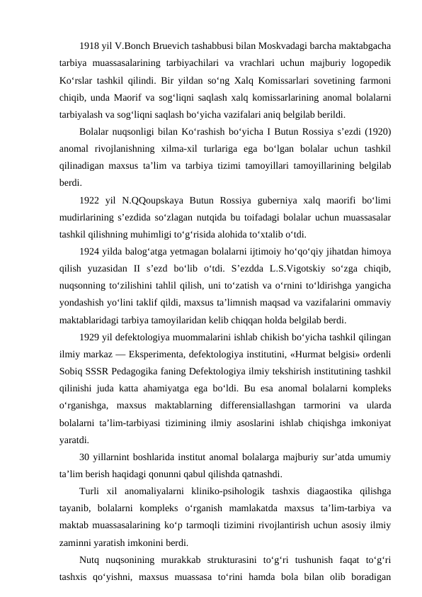 1918 yil V.Bonch Bruevich tashabbusi bilan Moskvadagi barcha maktabgacha
tarbiya  muassasalarining  tarbiyachilari  va  vrachlari  uchun  majburiy  logopedik
Ko‘rslar tashkil qilindi. Bir yildan so‘ng Xalq Komissarlari sovetining farmoni
chiqib, unda Maorif va sog‘liqni saqlash xalq komissarlarining anomal bolalarni
tarbiyalash va sog‘liqni saqlash bo‘yicha vazifalari aniq belgilab berildi.
Bolalar nuqsonligi bilan Ko‘rashish bo‘yicha I Butun Rossiya s’ezdi (1920)
anomal  rivojlanishning  xilma-xil  turlariga  ega  bo‘lgan  bolalar  uchun  tashkil
qilinadigan maxsus ta’lim va tarbiya tizimi tamoyillari tamoyillarining belgilab
berdi.
1922  yil  N.QQoupskaya  Butun  Rossiya  guberniya  xalq  maorifi  bo‘limi
mudirlarining s’ezdida so‘zlagan nutqida bu toifadagi bolalar uchun muassasalar
tashkil qilishning muhimligi to‘g‘risida alohida to‘xtalib o‘tdi.
1924 yilda balog‘atga yetmagan bolalarni ijtimoiy ho‘qo‘qiy jihatdan himoya
qilish  yuzasidan  II  s’ezd  bo‘lib  o‘tdi.  S’ezdda  L.S.Vigotskiy  so‘zga  chiqib,
nuqsonning to‘zilishini tahlil qilish, uni to‘zatish va o‘rnini to‘ldirishga yangicha
yondashish yo‘lini taklif qildi, maxsus ta’limnish maqsad va vazifalarini ommaviy
maktablaridagi tarbiya tamoyilaridan kelib chiqqan holda belgilab berdi.
1929 yil defektologiya muommalarini ishlab chikish bo‘yicha tashkil qilingan
ilmiy markaz — Eksperimenta, defektologiya institutini, «Hurmat belgisi» ordenli
Sobiq SSSR Pedagogika faning Defektologiya ilmiy tekshirish institutining tashkil
qilinishi juda katta ahamiyatga ega bo‘ldi. Bu esa anomal bolalarni kompleks
o‘rganishga,  maxsus  maktablarning  differensiallashgan  tarmorini  va  ularda
bolalarni ta’lim-tarbiyasi tizimining ilmiy asoslarini ishlab chiqishga imkoniyat
yaratdi.
30 yillarnint boshlarida institut anomal bolalarga majburiy sur’atda umumiy
ta’lim berish haqidagi qonunni qabul qilishda qatnashdi.
Turli  xil  anomaliyalarni  kliniko-psihologik  tashxis  diagaostika  qilishga
tayanib,  bolalarni  kompleks  o‘rganish  mamlakatda  maxsus  ta’lim-tarbiya  va
maktab muassasalarining ko‘p tarmoqli tizimini rivojlantirish uchun asosiy ilmiy
zaminni yaratish imkonini berdi.
Nutq  nuqsonining  murakkab  strukturasini  to‘g‘ri  tushunish  faqat  to‘g‘ri
tashxis  qo‘yishni,  maxsus  muassasa  to‘rini  hamda  bola  bilan  olib  boradigan
