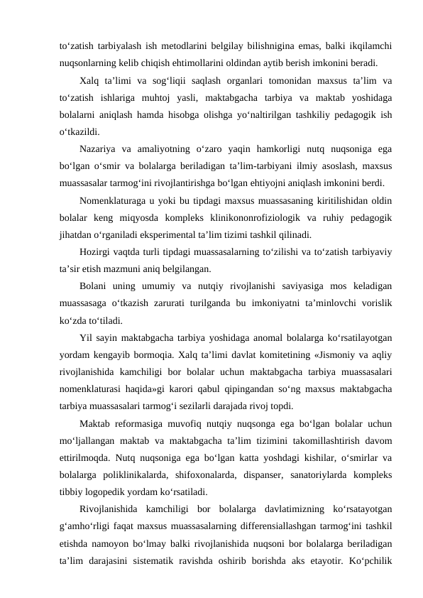 to‘zatish tarbiyalash ish metodlarini belgilay bilishnigina emas, balki ikqilamchi
nuqsonlarning kelib chiqish ehtimollarini oldindan aytib berish imkonini beradi.
Xalq  ta’limi  va  sog‘liqii  saqlash  organlari  tomonidan  maxsus  ta’lim  va
to‘zatish  ishlariga  muhtoj  yasli,  maktabgacha  tarbiya  va  maktab  yoshidaga
bolalarni aniqlash hamda hisobga olishga yo‘naltirilgan tashkiliy pedagogik ish
o‘tkazildi.
Nazariya  va  amaliyotning  o‘zaro  yaqin  hamkorligi  nutq  nuqsoniga  ega
bo‘lgan o‘smir va bolalarga beriladigan ta’lim-tarbiyani ilmiy asoslash, maxsus
muassasalar tarmog‘ini rivojlantirishga bo‘lgan ehtiyojni aniqlash imkonini berdi.
Nomenklaturaga u yoki bu tipdagi maxsus muassasaning kiritilishidan oldin
bolalar  keng  miqyosda  kompleks  klinikononrofiziologik  va  ruhiy  pedagogik
jihatdan o‘rganiladi eksperimental ta’lim tizimi tashkil qilinadi.
Hozirgi vaqtda turli tipdagi muassasalarning to‘zilishi va to‘zatish tarbiyaviy
ta’sir etish mazmuni aniq belgilangan.
Bolani  uning  umumiy  va  nutqiy  rivojlanishi  saviyasiga  mos  keladigan
muassasaga  o‘tkazish  zarurati  turilganda  bu  imkoniyatni  ta’minlovchi  vorislik
ko‘zda to‘tiladi.
Yil sayin maktabgacha tarbiya yoshidaga anomal bolalarga ko‘rsatilayotgan
yordam kengayib bormoqia. Xalq ta’limi davlat komitetining «Jismoniy va aqliy
rivojlanishida  kamchiligi  bor  bolalar  uchun  maktabgacha  tarbiya  muassasalari
nomenklaturasi haqida»gi karori qabul qipingandan so‘ng maxsus maktabgacha
tarbiya muassasalari tarmog‘i sezilarli darajada rivoj topdi.
Maktab reformasiga muvofiq nutqiy nuqsonga ega bo‘lgan bolalar uchun
mo‘ljallangan maktab  va maktabgacha ta’lim  tizimini  takomillashtirish  davom
ettirilmoqda. Nutq nuqsoniga ega bo‘lgan katta yoshdagi kishilar, o‘smirlar va
bolalarga  poliklinikalarda,  shifoxonalarda,  dispanser,  sanatoriylarda  kompleks
tibbiy logopedik yordam ko‘rsatiladi.
Rivojlanishida  kamchiligi  bor  bolalarga  davlatimizning  ko‘rsatayotgan
g‘amho‘rligi faqat maxsus muassasalarning differensiallashgan tarmog‘ini tashkil
etishda namoyon bo‘lmay balki rivojlanishida nuqsoni bor bolalarga beriladigan
ta’lim  darajasini  sistematik  ravishda  oshirib  borishda  aks  etayotir.  Ko‘pchilik
