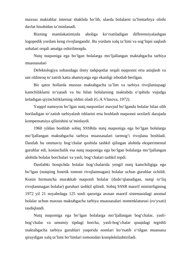 maxsus maktablar internat shaklida bo‘lib, ularda bolalarni ta’limtarbiya olishi
davlat hisobidan ta’minlanadi.
Bizning  mamlakatimizda  aholiga  ko‘rsatiladigan  differensiyalashgan
logopedik yordam keng rivojlangandir. Bu yordam xalq ta’limi va sog‘liqni saqlash
sohalari orqali amalga oshirilmoqda.
Nutq nuqsoniga ega bo‘lgan bolalarga mo‘ljallangan maktabgacha tarbiya
muassasalari
Defektologiya sohasidaga ilmiy tadqiqotlar orqali nuqsonni erta aniqlash va
uni oldinroq to‘zatish katta ahamiyatga ega ekanligi isbotlab berilgan.
Bir  qator  hollarda  maxsus  maktabgacha  ta’lim  va  tarbiya  rivojlaniщsagi
kamchiliklarni  to‘zatadi  va  bu  bilan  bolalarning  maktabda  o‘qshida  vujudga
keladigan qiyinchiliklarning oldini oladi (G.A.Vlasova, 1972).
Yaqqol namoyon bo‘lgan nutq nuqsonlari mavjud bo‘lganda bolalar bilan olib
boriladigan to‘zatish tarbiyalash ishlarini erta boshlash nuqsonni sezilarli darajada
kompensatsiya qilinishini ta’minlaydi.
1960 yildan boshlab sobiq SSSRda nutq nuqsoniga ega bo‘lgan bolalarga
mo‘ljallangan  maktabgacha  tarbiya  muassasalari  tarmog‘i  rivojlana  boshladi.
Dastlab bu ommaviy bog‘chalar qoshida tashkil qilingan alohida eksperimental
guruhlar edi, koninchalik esa nutq nuqsoniga ega bo‘lgan bolalarga mo‘ljallangan
alohida bolalar borchalari va yasli, bog‘chalari tashkil topdi.
Dastlabki  bosqichda  bolalar  bog‘chalarida  yengil  nutq  kamchiligiga  ega
bo‘lgan (nutqiing fonetik tomoni rivojlanmagan) bolalar uchun guruhlar ochildi.
Konin  birmuncha  murakkab  nuqsonli  bolalar  (dudo‘qlanadigan,  nutqi  to‘liq
rivojlanmagan bolalar) guruhari tashkil qilindi. Sobiq SSSR maorif ministrligining
1972 yil 21 noyabrdaga 125 sonli qaroriga asosan maorif sistemasidagi anomal
bolalar uchun maxsus maktabgacha tarbiya muassasalari nomenklaturasi (ro‘yxati)
tasdiqlandi.
Nutq  nuqsoniga  ega  bo‘lgan  bolalarga  mo‘ljallangan  bog‘chalar,  yasli-
bog‘chalar  va  umumiy  tipdagi  borcha,  yasli-bog‘chalar  qoщidagi  tegishli
maktabgacha  tarbiya  guruhlari  yuqorida  nomlari  ko‘rsatib  o‘tilgan  muassasa
qiraydigan xalq ta’limi bo‘limlari tomonidan komplektlashtiriladi.
