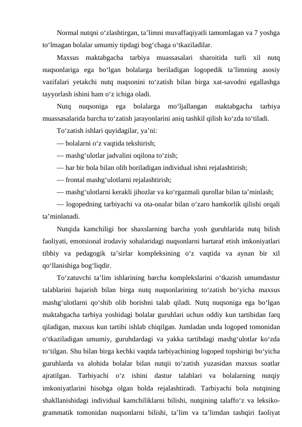 Normal nutqni o‘zlashtirgan, ta’limni muvaffaqiyatli tamomlagan va 7 yoshga
to‘lmagan bolalar umumiy tipdagi bog‘chaga o‘tkaziladilar.
Maxsus  maktabgacha  tarbiya  muassasalari  sharoitida  turli  xil  nutq
nuqsonlariga  ega  bo‘lgan  bolalarga  beriladigan  logopedik  ta’limning  asosiy
vazifalari yetakchi nutq nuqsonini to‘zatish bilan birga xat-savodni  egallashga
tayyorlash ishini ham o‘z ichiga oladi.
Nutq  nuqsoniga  ega  bolalarga  mo‘ljallangan  maktabgacha  tarbiya
muassasalarida barcha to‘zatish jarayonlarini aniq tashkil qilish ko‘zda to‘tiladi.
To‘zatish ishlari quyidagilar, ya’ni:
— bolalarni o‘z vaqtida tekshirish;
— mashg‘ulotlar jadvalini oqilona to‘zish;
— har bir bola bilan olib boriladigan individual ishni rejalashtirish;
— frontal mashg‘ulotlarni rejalashtirish;
— mashg‘ulotlarni kerakli jihozlar va ko‘rgazmali qurollar bilan ta’minlash;
— logopedning tarbiyachi va ota-onalar bilan o‘zaro hamkorlik qilishi orqali
ta’minlanadi.
Nutqida kamchiligi  bor  shaxslarning  barcha yosh guruhlarida nutq bilish
faoliyati, emotsional irodaviy sohalaridagi nuqsonlarni bartaraf etish imkoniyatlari
tibbiy  va  pedagogik  ta’sirlar  kompleksining  o‘z  vaqtida  va  aynan  bir  xil
qo‘llanishiga bog‘liqdir.
To‘zatuvchi ta’lim ishlarining barcha komplekslarini o‘tkazish umumdastur
talablarini  bajarish  bilan  birga  nutq  nuqsonlarining  to‘zatish  bo‘yicha  maxsus
mashg‘ulotlarni qo‘shib olib borishni talab qiladi. Nutq nuqsoniga ega bo‘lgan
maktabgacha tarbiya yoshidagi bolalar guruhlari uchun oddiy kun tartibidan farq
qiladigan, maxsus kun tartibi ishlab chiqilgan. Jumladan unda logoped tomonidan
o‘tkaziladigan umumiy, guruhdardagi va yakka tartibdagi mashg‘ulotlar ko‘zda
to‘tilgan. Shu bilan birga kechki vaqtda tarbiyachining logoped topshirigi bo‘yicha
guruhlarda  va  alohida  bolalar  bilan  nutqii  to‘zatish  yuzasidan  maxsus  soatlar
ajratilgan.  Tarbiyachi  o‘z  ishini  dastur  talablari  va  bolalarning  nutqiy
imkoniyatlarini  hisobga  olgan  holda  rejalashtiradi.  Tarbiyachi  bola  nutqining
shakllanishidagi individual kamchiliklarni bilishi, nutqining talaffo‘z va leksiko-
grammatik tomonidan nuqsonlarni bilishi, ta’lim va ta’limdan tashqiri faoliyat
