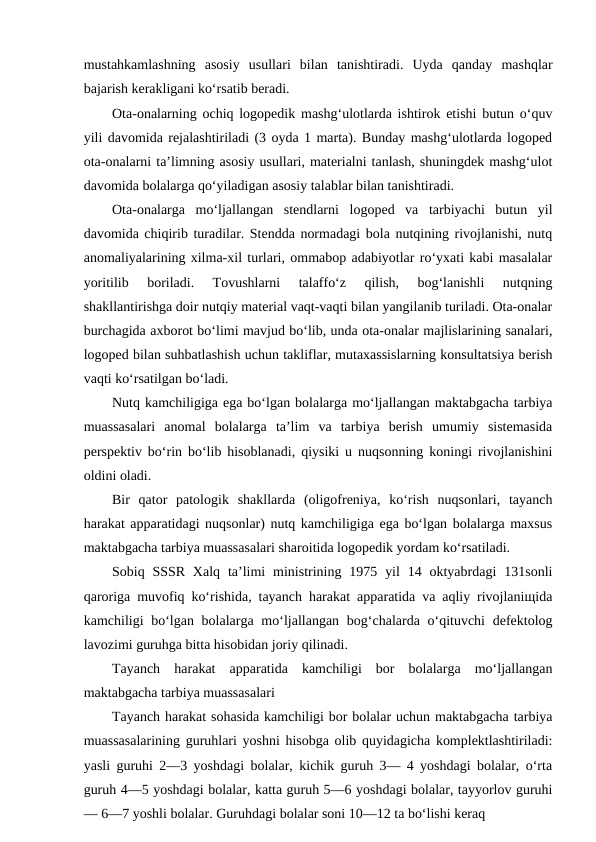 mustahkamlashning  asosiy  usullari  bilan  tanishtiradi.  Uyda  qanday  mashqlar
bajarish kerakligani ko‘rsatib beradi.
Ota-onalarning ochiq logopedik mashg‘ulotlarda ishtirok etishi butun o‘quv
yili davomida rejalashtiriladi (3 oyda 1 marta). Bunday mashg‘ulotlarda logoped
ota-onalarni ta’limning asosiy usullari, materialni tanlash, shuningdek mashg‘ulot
davomida bolalarga qo‘yiladigan asosiy talablar bilan tanishtiradi.
Ota-onalarga  mo‘ljallangan  stendlarni  logoped  va  tarbiyachi  butun  yil
davomida chiqirib turadilar. Stendda normadagi bola nutqining rivojlanishi, nutq
anomaliyalarining xilma-xil turlari, ommabop adabiyotlar ro‘yxati kabi masalalar
yoritilib  boriladi.  Tovushlarni  talaffo‘z  qilish,  bog‘lanishli  nutqning
shakllantirishga doir nutqiy material vaqt-vaqti bilan yangilanib turiladi. Ota-onalar
burchagida axborot bo‘limi mavjud bo‘lib, unda ota-onalar majlislarining sanalari,
logoped bilan suhbatlashish uchun takliflar, mutaxassislarning konsultatsiya berish
vaqti ko‘rsatilgan bo‘ladi.
Nutq kamchiligiga ega bo‘lgan bolalarga mo‘ljallangan maktabgacha tarbiya
muassasalari  anomal  bolalarga  ta’lim  va  tarbiya  berish  umumiy  sistemasida
perspektiv bo‘rin bo‘lib hisoblanadi, qiysiki u nuqsonning koningi rivojlanishini
oldini oladi.
Bir  qator  patologik  shakllarda  (oligofreniya,  ko‘rish  nuqsonlari,  tayanch
harakat apparatidagi nuqsonlar) nutq kamchiligiga ega bo‘lgan bolalarga maxsus
maktabgacha tarbiya muassasalari sharoitida logopedik yordam ko‘rsatiladi.
Sobiq SSSR Xalq  ta’limi  ministrining 1975  yil  14 oktyabrdagi  131sonli
qaroriga muvofiq ko‘rishida, tayanch harakat apparatida va aqliy rivojlaniщida
kamchiligi  bo‘lgan bolalarga mo‘ljallangan bog‘chalarda o‘qituvchi  defektolog
lavozimi guruhga bitta hisobidan joriy qilinadi.
Tayanch  harakat  apparatida  kamchiligi  bor  bolalarga  mo‘ljallangan
maktabgacha tarbiya muassasalari
Tayanch harakat sohasida kamchiligi bor bolalar uchun maktabgacha tarbiya
muassasalarining guruhlari yoshni hisobga olib quyidagicha komplektlashtiriladi:
yasli guruhi 2—3 yoshdagi bolalar, kichik guruh 3— 4 yoshdagi bolalar, o‘rta
guruh 4—5 yoshdagi bolalar, katta guruh 5—6 yoshdagi bolalar, tayyorlov guruhi
— 6—7 yoshli bolalar. Guruhdagi bolalar soni 10—12 ta bo‘lishi keraq
