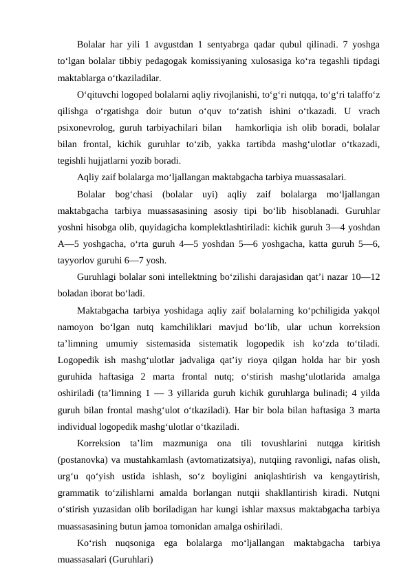 Bolalar har yili 1 avgustdan 1 sentyabrga qadar qubul qilinadi. 7 yoshga
to‘lgan bolalar tibbiy pedagogak komissiyaning xulosasiga ko‘ra tegashli tipdagi
maktablarga o‘tkaziladilar.
O‘qituvchi logoped bolalarni aqliy rivojlanishi, to‘g‘ri nutqqa, to‘g‘ri talaffo‘z
qilishga  o‘rgatishga  doir  butun  o‘quv  to‘zatish  ishini  o‘tkazadi.  U  vrach
psixonevrolog, guruh tarbiyachilari bilan   hamkorliqia ish olib boradi, bolalar
bilan  frontal,  kichik  guruhlar  to‘zib,  yakka  tartibda  mashg‘ulotlar  o‘tkazadi,
tegishli hujjatlarni yozib boradi.
Aqliy zaif bolalarga mo‘ljallangan maktabgacha tarbiya muassasalari.
Bolalar  bog‘chasi  (bolalar  uyi)  aqliy  zaif  bolalarga  mo‘ljallangan
maktabgacha  tarbiya  muassasasining  asosiy  tipi  bo‘lib  hisoblanadi.  Guruhlar
yoshni hisobga olib, quyidagicha komplektlashtiriladi: kichik guruh 3—4 yoshdan
A—5 yoshgacha, o‘rta guruh 4—5 yoshdan 5—6 yoshgacha, katta guruh 5—6,
tayyorlov guruhi 6—7 yosh.
Guruhlagi bolalar soni intellektning bo‘zilishi darajasidan qat’i nazar 10—12
boladan iborat bo‘ladi.
Maktabgacha tarbiya yoshidaga aqliy zaif bolalarning ko‘pchiligida yakqol
namoyon  bo‘lgan  nutq  kamchiliklari  mavjud  bo‘lib,  ular  uchun  korreksion
ta’limning  umumiy  sistemasida  sistematik  logopedik  ish  ko‘zda  to‘tiladi.
Logopedik ish mashg‘ulotlar jadvaliga qat’iy rioya qilgan holda har bir yosh
guruhida  haftasiga  2  marta  frontal  nutq;  o‘stirish  mashg‘ulotlarida  amalga
oshiriladi (ta’limning 1 — 3 yillarida guruh kichik guruhlarga bulinadi; 4 yilda
guruh bilan frontal mashg‘ulot o‘tkaziladi). Har bir bola bilan haftasiga 3 marta
individual logopedik mashg‘ulotlar o‘tkaziladi.
Korreksion  ta’lim  mazmuniga  ona  tili  tovushlarini  nutqga  kiritish
(postanovka) va mustahkamlash (avtomatizatsiya), nutqiing ravonligi, nafas olish,
urg‘u  qo‘yish  ustida  ishlash,  so‘z  boyligini  aniqlashtirish  va  kengaytirish,
grammatik  to‘zilishlarni  amalda  borlangan  nutqii  shakllantirish  kiradi.  Nutqni
o‘stirish yuzasidan olib boriladigan har kungi ishlar maxsus maktabgacha tarbiya
muassasasining butun jamoa tomonidan amalga oshiriladi.
Ko‘rish  nuqsoniga  ega  bolalarga  mo‘ljallangan  maktabgacha  tarbiya
muassasalari (Guruhlari)
