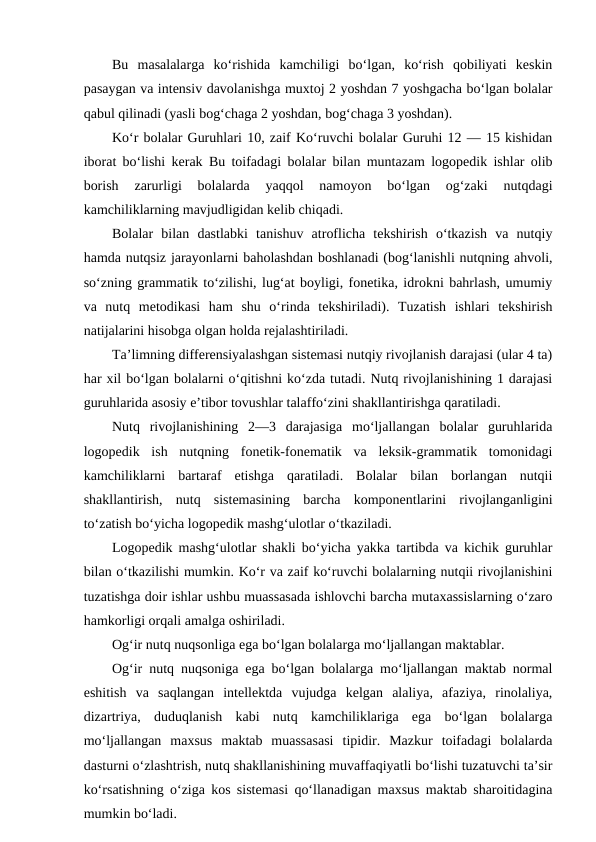 Bu  masalalarga  ko‘rishida  kamchiligi  bo‘lgan,  ko‘rish  qobiliyati  keskin
pasaygan va intensiv davolanishga muxtoj 2 yoshdan 7 yoshgacha bo‘lgan bolalar
qabul qilinadi (yasli bog‘chaga 2 yoshdan, bog‘chaga 3 yoshdan).
Ko‘r bolalar Guruhlari 10, zaif Ko‘ruvchi bolalar Guruhi 12 — 15 kishidan
iborat bo‘lishi kerak Bu toifadagi bolalar bilan muntazam logopedik ishlar olib
borish  zarurligi  bolalarda  yaqqol  namoyon  bo‘lgan  og‘zaki  nutqdagi
kamchiliklarning mavjudligidan kelib chiqadi.
Bolalar  bilan  dastlabki  tanishuv  atroflicha  tekshirish  o‘tkazish  va  nutqiy
hamda nutqsiz jarayonlarni baholashdan boshlanadi (bog‘lanishli nutqning ahvoli,
so‘zning grammatik to‘zilishi, lug‘at boyligi, fonetika, idrokni bahrlash, umumiy
va  nutq  metodikasi  ham  shu  o‘rinda  tekshiriladi).  Tuzatish  ishlari  tekshirish
natijalarini hisobga olgan holda rejalashtiriladi.
Ta’limning differensiyalashgan sistemasi nutqiy rivojlanish darajasi (ular 4 ta)
har xil bo‘lgan bolalarni o‘qitishni ko‘zda tutadi. Nutq rivojlanishining 1 darajasi
guruhlarida asosiy e’tibor tovushlar talaffo‘zini shakllantirishga qaratiladi.
Nutq  rivojlanishining  2—3  darajasiga  mo‘ljallangan  bolalar  guruhlarida
logopedik  ish  nutqning  fonetik-fonematik  va  leksik-grammatik  tomonidagi
kamchiliklarni  bartaraf  etishga  qaratiladi.  Bolalar  bilan  borlangan  nutqii
shakllantirish,  nutq  sistemasining  barcha  komponentlarini  rivojlanganligini
to‘zatish bo‘yicha logopedik mashg‘ulotlar o‘tkaziladi.
Logopedik mashg‘ulotlar shakli bo‘yicha yakka tartibda va kichik guruhlar
bilan o‘tkazilishi mumkin. Ko‘r va zaif ko‘ruvchi bolalarning nutqii rivojlanishini
tuzatishga doir ishlar ushbu muassasada ishlovchi barcha mutaxassislarning o‘zaro
hamkorligi orqali amalga oshiriladi.
Og‘ir nutq nuqsonliga ega bo‘lgan bolalarga mo‘ljallangan maktablar.
Og‘ir nutq nuqsoniga ega bo‘lgan bolalarga mo‘ljallangan maktab normal
eshitish  va  saqlangan  intellektda  vujudga  kelgan  alaliya,  afaziya,  rinolaliya,
dizartriya,  duduqlanish  kabi  nutq  kamchiliklariga  ega  bo‘lgan  bolalarga
mo‘ljallangan  maxsus  maktab  muassasasi  tipidir.  Mazkur  toifadagi  bolalarda
dasturni o‘zlashtrish, nutq shakllanishining muvaffaqiyatli bo‘lishi tuzatuvchi ta’sir
ko‘rsatishning o‘ziga kos sistemasi qo‘llanadigan maxsus maktab sharoitidagina
mumkin bo‘ladi.
