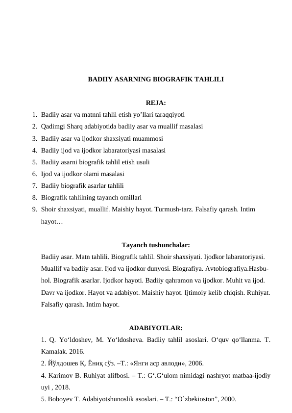 BADIIY ASARNING BIOGRAFIK TAHLILI
REJA:
1. Badiiy asar va matnni tahlil etish yo’llari taraqqiyoti 
2. Qadimgi Sharq adabiyotida badiiy asar va muallif masalasi
3. Badiiy asar va ijodkor shaxsiyati muammosi
4. Badiiy ijod va ijodkor labaratoriyasi masalasi
5. Badiiy asarni biografik tahlil etish usuli
6. Ijod va ijodkor olami masalasi
7. Badiiy biografik asarlar tahlili
8. Biografik tahlilning tayanch omillari
9. Shoir shaxsiyati, muallif. Maishiy hayot. Turmush-tarz. Falsafiy qarash. Intim 
hayot…
Tayanch tushunchalar:
Badiiy asar. Matn tahlili. Biografik tahlil. Shoir shaxsiyati. Ijodkor labaratoriyasi. 
Muallif va badiiy asar. Ijod va ijodkor dunyosi. Biografiya. Avtobiografiya.Hasbu-
hol. Biografik asarlar. Ijodkor hayoti. Badiiy qahramon va ijodkor. Muhit va ijod. 
Davr va ijodkor. Hayot va adabiyot. Maishiy hayot. Ijtimoiy kelib chiqish. Ruhiyat.
Falsafiy qarash. Intim hayot.
ADABIYOTLAR:
1. Q. Yo‘ldoshev, M. Yo‘ldosheva. Badiiy tahlil asoslari. O‘quv qo‘llanma. T.
Kamalak. 2016.
2. Йўлдошев Қ. Ёниқ сўз. –Т.: «Янги аср авлоди», 2006. 
4. Karimov B. Ruhiyat alifbosi. – T.: G‘.G‘ulom nimidagi nashryot matbaa-ijodiy
uyi , 2018.
5. Boboyev T. Adabiyotshunoslik asoslari. – T.: “O`zbekioston”, 2000.
