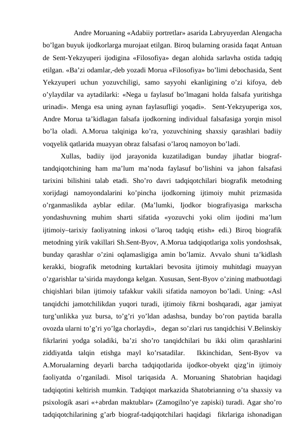        Andre Moruaning «Adabiiy portretlar» asarida Labryuyerdan Alengacha
bo’lgan buyuk ijodkorlarga murojaat etilgan. Biroq bularning orasida faqat Antuan
de Sent-Yekzyuperi ijodigina «Filosofiya» degan alohida sarlavha ostida tadqiq
etilgan. «Ba’zi odamlar,-deb yozadi Morua «Filosofiya» bo’limi debochasida, Sent
Yekzyuperi  uchun  yozuvchiligi,  samo  sayyohi  ekanligining  o’zi  kifoya,  deb
o’ylaydilar va aytadilarki: «Nega u faylasuf bo’lmagani holda falsafa yuritishga
urinadi». Menga esa uning aynan faylasufligi yoqadi».  Sent-Yekzyuperiga xos,
Andre Morua ta’kidlagan falsafa ijodkorning individual falsafasiga yorqin misol
bo’la  oladi.  A.Morua  talqiniga  ko’ra,  yozuvchining  shaxsiy  qarashlari  badiiy
voqyelik qatlarida muayyan obraz falsafasi o’laroq namoyon bo’ladi. 
Xullas,  badiiy  ijod  jarayonida  kuzatiladigan  bunday  jihatlar  biograf-
tandqiqotchining  ham  ma’lum  ma’noda  faylasuf  bo’lishini  va  jahon  falsafasi
tarixini  bilishini  talab  etadi.  Sho’ro  davri  tadqiqotchilari  biografik  metodning
xorijdagi  namoyondalarini  ko’pincha  ijodkorning  ijtimoiy  muhit  prizmasida
o’rganmaslikda  ayblar  edilar.  (Ma’lumki,  Ijodkor  biografiyasiga  markscha
yondashuvning  muhim  sharti  sifatida  «yozuvchi  yoki  olim  ijodini  ma’lum
ijtimoiy–tarixiy faoliyatning inkosi  o’laroq tadqiq etish»  edi.)  Biroq biografik
metodning yirik vakillari Sh.Sent-Byov, A.Morua tadqiqotlariga xolis yondoshsak,
bunday qarashlar o’zini oqlamasligiga amin bo’lamiz. Avvalo shuni ta’kidlash
kerakki,  biografik  metodning  kurtaklari  bevosita  ijtimoiy  muhitdagi  muayyan
o’zgarishlar ta’sirida maydonga kelgan. Xususan, Sent-Byov o’zining matbuotdagi
chiqishlari bilan ijtimoiy tafakkur vakili sifatida namoyon bo’ladi. Uning: «Asl
tanqidchi jamotchilikdan yuqori turadi, ijtimoiy fikrni boshqaradi, agar jamiyat
turg’unlikka yuz bursa, to’g’ri yo’ldan adashsa, bunday bo’ron paytida baralla
ovozda ularni to’g’ri yo’lga chorlaydi»,   degan so’zlari rus tanqidchisi V.Belinskiy
fikrlarini  yodga  soladiki,  ba’zi  sho’ro  tanqidchilari  bu  ikki  olim  qarashlarini
ziddiyatda  talqin  etishga  mayl  ko’rsatadilar.   Ikkinchidan,  Sent-Byov  va
A.Morualarning  deyarli  barcha  tadqiqotlarida  ijodkor-obyekt  qizg’in  ijtimoiy
faoliyatda  o’rganiladi.  Misol  tariqasida  A.  Moruaning  Shatobrian  haqidagi
tadqiqotini keltirish mumkin. Tadqiqot markazida Shatobrianning o’ta shaxsiy va
psixologik asari «+abrdan maktublar» (Zamogilno’ye zapiski) turadi. Agar sho’ro
tadqiqotchilarining g’arb biograf-tadqiqotchilari haqidagi  fikrlariga ishonadigan
