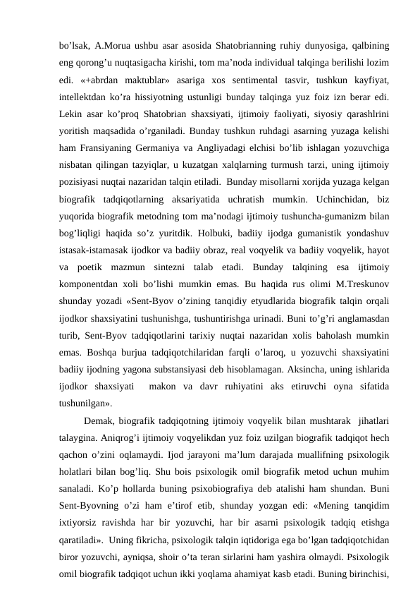 bo’lsak, A.Morua ushbu asar asosida Shatobrianning ruhiy dunyosiga, qalbining
eng qorong’u nuqtasigacha kirishi, tom ma’noda individual talqinga berilishi lozim
edi.  «+abrdan  maktublar»  asariga  xos  sentimental  tasvir,  tushkun  kayfiyat,
intellektdan ko’ra hissiyotning ustunligi bunday talqinga yuz foiz izn berar edi.
Lekin asar ko’proq Shatobrian shaxsiyati, ijtimoiy faoliyati, siyosiy qarashlrini
yoritish maqsadida o’rganiladi. Bunday tushkun ruhdagi asarning yuzaga kelishi
ham Fransiyaning Germaniya va Angliyadagi elchisi bo’lib ishlagan yozuvchiga
nisbatan qilingan tazyiqlar, u kuzatgan xalqlarning turmush tarzi, uning ijtimoiy
pozisiyasi nuqtai nazaridan talqin etiladi.  Bunday misollarni xorijda yuzaga kelgan
biografik  tadqiqotlarning  aksariyatida  uchratish  mumkin.  Uchinchidan,  biz
yuqorida biografik metodning tom ma’nodagi ijtimoiy tushuncha-gumanizm bilan
bog’liqligi haqida so’z yuritdik. Holbuki, badiiy ijodga gumanistik yondashuv
istasak-istamasak ijodkor va badiiy obraz, real voqyelik va badiiy voqyelik, hayot
va  poetik  mazmun  sintezni  talab  etadi.  Bunday  talqining  esa  ijtimoiy
komponentdan xoli bo’lishi mumkin emas. Bu haqida rus olimi M.Treskunov
shunday yozadi «Sent-Byov o’zining tanqidiy etyudlarida biografik talqin orqali
ijodkor shaxsiyatini tushunishga, tushuntirishga urinadi. Buni to’g’ri anglamasdan
turib, Sent-Byov tadqiqotlarini tarixiy nuqtai nazaridan xolis baholash mumkin
emas. Boshqa burjua tadqiqotchilaridan farqli o’laroq, u yozuvchi shaxsiyatini
badiiy ijodning yagona substansiyasi deb hisoblamagan. Aksincha, uning ishlarida
ijodkor  shaxsiyati   makon  va  davr  ruhiyatini  aks  etiruvchi  oyna  sifatida
tushunilgan».
Demak, biografik tadqiqotning ijtimoiy voqyelik bilan mushtarak  jihatlari
talaygina. Aniqrog’i ijtimoiy voqyelikdan yuz foiz uzilgan biografik tadqiqot hech
qachon o’zini oqlamaydi. Ijod jarayoni ma’lum darajada muallifning psixologik
holatlari bilan bog’liq. Shu bois psixologik omil biografik metod uchun muhim
sanaladi. Ko’p hollarda buning psixobiografiya deb atalishi ham shundan. Buni
Sent-Byovning  o’zi  ham  e’tirof  etib,  shunday  yozgan  edi:  «Mening  tanqidim
ixtiyorsiz  ravishda  har  bir  yozuvchi,  har  bir  asarni  psixologik  tadqiq  etishga
qaratiladi».  Uning fikricha, psixologik talqin iqtidoriga ega bo’lgan tadqiqotchidan
biror yozuvchi, ayniqsa, shoir o’ta teran sirlarini ham yashira olmaydi. Psixologik
omil biografik tadqiqot uchun ikki yoqlama ahamiyat kasb etadi. Buning birinchisi,
