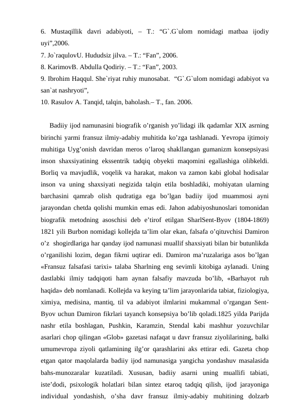 6.  Mustaqillik  davri  adabiyoti,  –  T.:  “G`.G`ulom  nomidagi  matbaa  ijodiy
uyi”,2006.
7. Jo`raqulovU. Hududsiz jilva. – T.: “Fan”, 2006.
8. KarimovB. Abdulla Qodiriy. – T.: “Fan”, 2003.
9. Ibrohim Haqqul. She`riyat ruhiy munosabat.  “G`.G`ulom nomidagi adabiyot va
san`at nashryoti”,       
10. Rasulov A. Tanqid, talqin, baholash.– T., fan. 2006.
Badiiy ijod namunasini biografik o’rganish yo’lidagi ilk qadamlar XIX asrning
birinchi yarmi fransuz ilmiy-adabiy muhitida ko’zga tashlanadi. Yevropa ijtimoiy
muhitiga Uyg’onish davridan meros o’laroq shakllangan gumanizm konsepsiyasi
inson shaxsiyatining ekssentrik tadqiq obyekti maqomini egallashiga olibkeldi.
Borliq va mavjudlik, voqelik va harakat, makon va zamon kabi global hodisalar
inson va uning shaxsiyati  negizida talqin etila boshladiki, mohiyatan ularning
barchasini  qamrab  olish  qudratiga  ega  bo’lgan  badiiy  ijod  muammosi  ayni
jarayondan chetda qolishi mumkin emas edi. Jahon adabiyoshunoslari tomonidan
biografik metodning asoschisi  deb e’tirof  etilgan  SharlSent-Byov (1804-1869)
1821 yili Burbon nomidagi kollejda ta’lim olar ekan, falsafa o’qituvchisi Damiron
o’z  shogirdlariga har qanday ijod namunasi muallif shaxsiyati bilan bir butunlikda
o’rganilishi lozim, degan fikrni uqtirar edi.  Damiron ma’ruzalariga asos bo’lgan
«Fransuz falsafasi tarixi» talaba Sharlning eng sevimli kitobiga aylanadi. Uning
dastlabki  ilmiy  tadqiqoti  ham  aynan  falsafiy  mavzuda  bo’lib,  «Barhayot  ruh
haqida» deb nomlanadi. Kollejda va keying ta’lim jarayonlarida tabiat, fiziologiya,
ximiya, medisina, mantiq, til va adabiyot ilmlarini mukammal o’rgangan Sent-
Byov uchun Damiron fikrlari tayanch konsepsiya bo’lib qoladi.1825 yilda Parijda
nashr  etila  boshlagan,  Pushkin,  Karamzin,  Stendal  kabi  mashhur  yozuvchilar
asarlari chop qilingan «Glob» gazetasi nafaqat u davr fransuz ziyolilarining, balki
umumevropa ziyoli qatlamining ilg’or qarashlarini aks ettirar edi. Gazeta chop
etgan qator maqolalarda badiiy ijod namunasiga yangicha yondashuv masalasida
bahs-munozaralar  kuzatiladi.  Xususan,  badiiy  asarni  uning  muallifi  tabiati,
iste’dodi, psixologik holatlari bilan sintez etaroq tadqiq qilish, ijod jarayoniga
individual  yondashish,  o’sha  davr  fransuz  ilmiy-adabiy  muhitining  dolzarb
