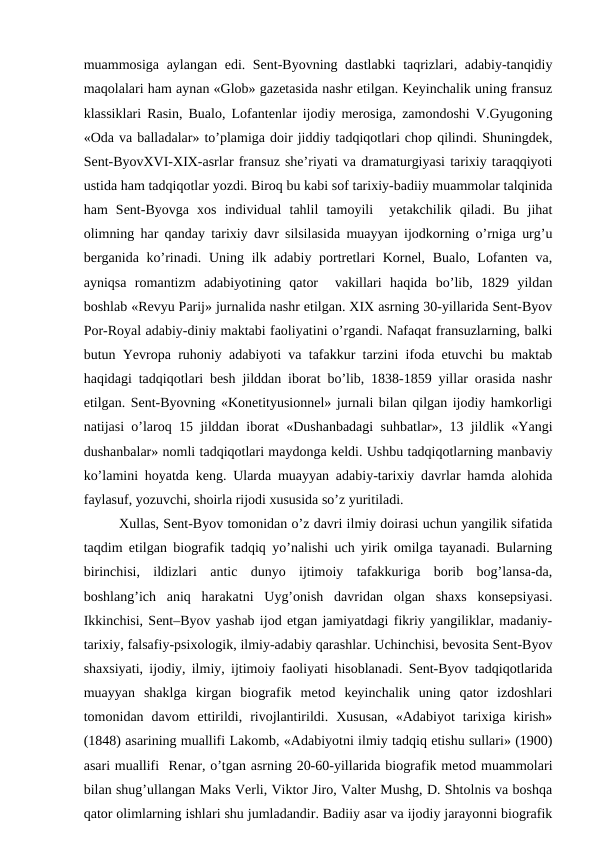 muammosiga aylangan edi. Sent-Byovning dastlabki taqrizlari, adabiy-tanqidiy
maqolalari ham aynan «Glob» gazetasida nashr etilgan. Keyinchalik uning fransuz
klassiklari Rasin, Bualo, Lofantenlar ijodiy merosiga, zamondoshi V.Gyugoning
«Oda va balladalar» to’plamiga doir jiddiy tadqiqotlari chop qilindi. Shuningdek,
Sent-ByovXVI-XIX-asrlar fransuz she’riyati va dramaturgiyasi tarixiy taraqqiyoti
ustida ham tadqiqotlar yozdi. Biroq bu kabi sof tarixiy-badiiy muammolar talqinida
ham  Sent-Byovga  xos  individual  tahlil  tamoyili   yetakchilik  qiladi.  Bu  jihat
olimning har qanday tarixiy davr silsilasida muayyan ijodkorning o’rniga urg’u
berganida ko’rinadi. Uning ilk adabiy portretlari  Kornel,  Bualo, Lofanten va,
ayniqsa  romantizm  adabiyotining  qator   vakillari  haqida  bo’lib,  1829  yildan
boshlab «Revyu Parij» jurnalida nashr etilgan. XIX asrning 30-yillarida Sent-Byov
Por-Royal adabiy-diniy maktabi faoliyatini o’rgandi. Nafaqat fransuzlarning, balki
butun Yevropa ruhoniy adabiyoti va tafakkur tarzini ifoda etuvchi bu maktab
haqidagi tadqiqotlari besh jilddan iborat bo’lib, 1838-1859 yillar orasida nashr
etilgan. Sent-Byovning «Konetityusionnel» jurnali bilan qilgan ijodiy hamkorligi
natijasi o’laroq 15 jilddan iborat «Dushanbadagi suhbatlar», 13 jildlik «Yangi
dushanbalar» nomli tadqiqotlari maydonga keldi. Ushbu tadqiqotlarning manbaviy
ko’lamini hoyatda keng. Ularda muayyan adabiy-tarixiy davrlar hamda alohida
faylasuf, yozuvchi, shoirla rijodi xususida so’z yuritiladi.
Xullas, Sent-Byov tomonidan o’z davri ilmiy doirasi uchun yangilik sifatida
taqdim etilgan biografik tadqiq yo’nalishi uch yirik omilga tayanadi. Bularning
birinchisi,  ildizlari  antic  dunyo  ijtimoiy  tafakkuriga  borib  bog’lansa-da,
boshlang’ich  aniq  harakatni  Uyg’onish  davridan  olgan  shaxs  konsepsiyasi.
Ikkinchisi, Sent–Byov yashab ijod etgan jamiyatdagi fikriy yangiliklar, madaniy-
tarixiy, falsafiy-psixologik, ilmiy-adabiy qarashlar. Uchinchisi, bevosita Sent-Byov
shaxsiyati, ijodiy, ilmiy, ijtimoiy faoliyati hisoblanadi. Sent-Byov tadqiqotlarida
muayyan  shaklga  kirgan  biografik  metod  keyinchalik  uning  qator  izdoshlari
tomonidan  davom  ettirildi,  rivojlantirildi.  Xususan,  «Adabiyot  tarixiga  kirish»
(1848) asarining muallifi Lakomb, «Adabiyotni ilmiy tadqiq etishu sullari» (1900)
asari muallifi  Renar, o’tgan asrning 20-60-yillarida biografik metod muammolari
bilan shug’ullangan Maks Verli, Viktor Jiro, Valter Mushg, D. Shtolnis va boshqa
qator olimlarning ishlari shu jumladandir. Badiiy asar va ijodiy jarayonni biografik
