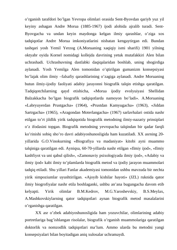 o’rganish tarafdori bo’lgan Yevropa olimlari orasida Sent-Byovdan qariyb yuz yil
keyiny  ashagan  Andre  Morua  (1885-1967)  ijodi  alohida  ajralib  turadi.  Sent-
Byovgacha  va  undan  keyin  maydonga  kelgan  ilmiy  qarashlar,  o’ziga  xos
tadqiqotlar  Andre  Morua  imkoniyatlarini  nisbatan  kengaytirgan  edi.  Bundan
tashqari yosh Yemil Yerzog (A.Moruaning xaqiqiy ismi  sharifi) 1901 yilning
oktyabr oyida Kornel nomidagi kollejda davrining yetuk mutafakkiri Alen bilan
uchrashadi.  Uchrashuvning  dastlabki  daqiqalaridan  boshlab,  uning  shogirdiga
aylanadi.  Yosh  Yemilga  Alen  tomonidan  o’qtirilgan  gumanizm  konsepsiyasi
bo’lajak olim ilmiy –falsafiy qarashlarining o’zagiga aylanadi. Andre Moruaning
butun ilmiy-ijodiy faoliyati adabiy jarayonni biografik talqin etishga qaratilgan.
Tadqiqotchilarning  qayd  etishicha,  «Morua  ijodiy  evolyuiyasi  Shellidan
Balzakkacha  bo’lgan  biografik  tadqiqotlarda  namoyon  bo’ladi».  A.Moruaning
«Labryuyerdan  Prustgacha»  (1964),  «Prustdan  Kamyugacha»  (1963),  «Jiddan
Sartrgacha» (1965), «Aragondan Moterlangacha» (1967) sarlavhalari ostida nashr
etilgan to’rt jildlik yirik tadqiqotida biografik metodning ilmiy-nazariy prinsiplari
o’z ifodasini topgan. Biografik metodning yevropacha talqindan bir qadar farqli
ko’rinishi sobiq sho’ro davri adabiyoshunosligida ham kuzatiladi. XX asrning 20-
yillarida  G.O.Vinokurning  «Biografiya  va  madaniyat»  kitobi  ayni  muammo
talqiniga qaratilgan edi. Ayniqsa, 60-70-yillarda nashr etilgan «Ilmiy ijod», «Ilmiy
kashfiyot va uni qabul qilish», «Zamonaviy psixologiyada ilmiy ijod», «Adabiy va
ilmiy ijod» kabi ilmiy to’plamlarda biografik metod va ijodiy jarayon muammolari
tadqiq etiladi. Shu yillari Fanlar akademiyasi tomonidan ushbu mavzuda bir nechta
yirik simpoziumlar uyushtirilgan. «Ajoyib kishilar hayoti» (JZL) ruknida qator
ilmiy biogrofiyalar nashr etila boshlaganki, ushbu an’ana bugungacha davom etib
kelyapti.  Yirik  olimlar  B.M.Kedrov,  M.G.Yaroshevskiy,  B.S.Meylax,
A.Mashkovskiylarning  qator  tadqiqotlari  aynan  biografik  metod  masalalarini
o’rganishga qaratilgan.
XX asr o’zbek adabiyoshunosligida ham yozuvchilar, olimlarining adabiy
portretlariga bag’ishlangan risolalar, biografik o’rganish muammolariga qaratilgan
doktorlik va nomzodlik tadqiqotlari ma’lum. Ammo ularda bu metodni yangi
konsepsiyalari bilan boyitadigan aniq xulosalar uchramaydi.   

