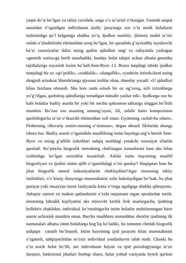 yaqin do’st bo’lgan va tabiiy ravishda, unga o’z ta’sirini o’tkazgan. Genetik nuqtai
nazardan  o’rganilgan  individuum  ijodiy  jarayonga  xos  o’ta  nozik  holatlarni
tushunishga qo’l kelganiga shubha yo’q. Ijodkor maishiy, ijtimoiy muhit ta’siri
ostida o’zlashitirishi ehtimoldan uzoq bo’lgan, bir qarashda g’ayrioddiy tuyuluvchi
ba’zi  xususiyatlar  ildizi  uning  qadim  ajdodlari  ongi  va  ruhiyatida  yashagan
«genetik xotira»ga borib tutashadiki, bunday holat talqini uchun albatta genetika
tajribalariga suyanish lozim bo’ladi.Sent-Byov J.J. Russo haqidagi ishida ijodkor
nutqidagi bir oz «qo’pollik», «soddalik», «dangallik», «yashirin iztirob»larni uning
shogirdi arisokrat Shatobrianga qiyosan izohlar ekan, shunday yozadi: «U ajdodlari
bilan faxrlana olmasdi. Shu bois unda eslash bir oz og’irroq, sirli iztiroblarga
yo’g’rilgan, qashshoq ajdodlariga tortadigan nimadir yashar edi». Ijodkorga xos bu
kabi holatlar badiiy asarda bir yoki bir nechta qahramon tabiatiga singgan bo’lishi
mumkin.  Ba’zan  esa  asarning  umumg’oyasi,  tili,  uslubi  hatto  kompozision
qurilishigacha ta’sir o’tkazishi ehtimoldan xoli emas. Gyotening «uslub-bu odam»,
Floberning «Bovariy xonim-mening o’zimman», degan obrazli fikrlarida shunga
ishora bor. Badiiy asarni o’rganishda muallifning intim hayotiga urg’u berish Sent-
Byov va uning g’arblik izdoshlari tadqiq usulidagi yetakchi xususiyat sifatida
qaraladi. Ko’pincha biografik metodning cheklangan tomonlarini ham shu bilan
izohlashga  bo’lgan  urinishlar  kuzatiladi.  Aslida  intim  hayotning  muallif
biografiyasi va ijodini sintez qilib o’rganishdagi o’rni qanday? Haqiqatan ham bu
jihat  biografik  metod  imkoniyatlarini  cheklaydimi?Agar  insonning  tabiiy
intilishlari, o’z hissiy dunyosiga munosabatini xolis baholaydigan bo’lsak, bu jihat
jamiyat yoki muayyan inson faoliyatida katta o’ringa egaligiga shubha qilmaymiz.
Adoqsiz zamon va makon qatlamlarini o’zida mujassam etgan eposlardan tortib,
insonning lahzalik kayfiyatini  aks  etiruvchi  kichik lirik asarlargacha,  ijodning
kollektiv shaklidan, individual ko’rinishigacha intim holatlar muhrlanmagan biror
asarni uchratish mumkin emas. Barcha mashhuru nomashhur shoirlar ijodining ilk
namunalari albatta intim holatlarga bog’liq bo’ladiki, bu tomonni chetlab biografik
tadqiqot  yaratib bo’lmaydi. Intim hayotning ijod jarayoni bilan munosabatini
o’rganish, tadqiqotchidan so’zsiz individual yondashuvni talab etadi. Chunki bu
o’ta  nozik  holat  bo’lib,  uni  individuum  hayoti  va  ijod  psixologiyasiga  ta’sir
darajasi, funksional jihatlari boshqa shaxs, holat yohud vaziyatda hyech qachon

