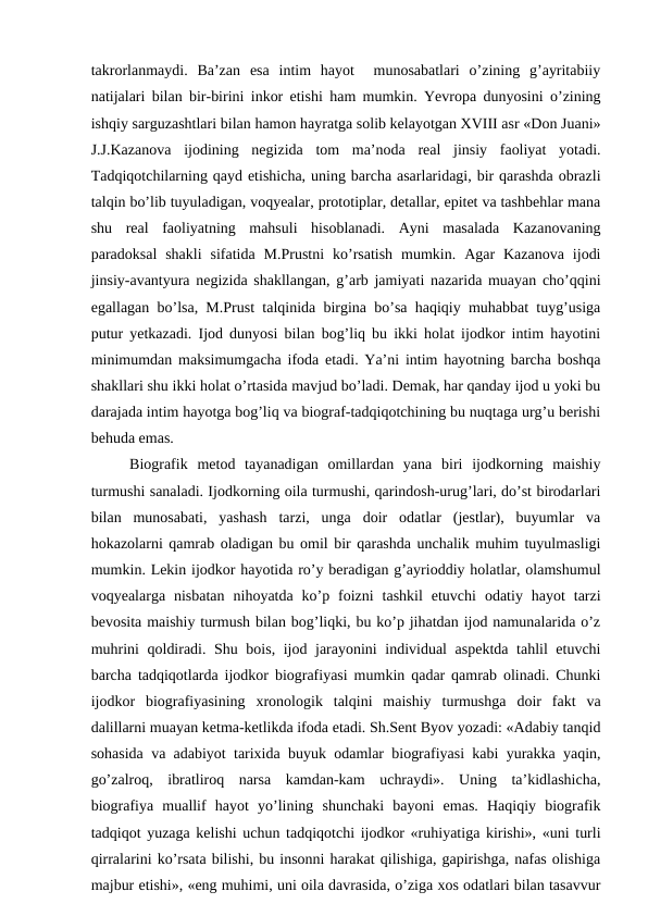 takrorlanmaydi.  Ba’zan  esa  intim  hayot   munosabatlari  o’zining  g’ayritabiiy
natijalari bilan bir-birini inkor etishi ham mumkin. Yevropa dunyosini o’zining
ishqiy sarguzashtlari bilan hamon hayratga solib kelayotgan XVIII asr «Don Juani»
J.J.Kazanova  ijodining  negizida  tom  ma’noda  real  jinsiy  faoliyat  yotadi.
Tadqiqotchilarning qayd etishicha, uning barcha asarlaridagi, bir qarashda obrazli
talqin bo’lib tuyuladigan, voqyealar, prototiplar, detallar, epitet va tashbehlar mana
shu  real  faoliyatning  mahsuli  hisoblanadi.  Ayni  masalada  Kazanovaning
paradoksal  shakli  sifatida  M.Prustni  ko’rsatish  mumkin.  Agar  Kazanova  ijodi
jinsiy-avantyura negizida shakllangan, g’arb jamiyati nazarida muayan cho’qqini
egallagan bo’lsa, M.Prust talqinida birgina bo’sa haqiqiy muhabbat tuyg’usiga
putur yetkazadi. Ijod dunyosi bilan bog’liq bu ikki holat ijodkor intim hayotini
minimumdan maksimumgacha ifoda etadi. Ya’ni intim hayotning barcha boshqa
shakllari shu ikki holat o’rtasida mavjud bo’ladi. Demak, har qanday ijod u yoki bu
darajada intim hayotga bog’liq va biograf-tadqiqotchining bu nuqtaga urg’u berishi
behuda emas. 
Biografik  metod  tayanadigan  omillardan  yana  biri  ijodkorning  maishiy
turmushi sanaladi. Ijodkorning oila turmushi, qarindosh-urug’lari, do’st birodarlari
bilan  munosabati,  yashash  tarzi,  unga  doir  odatlar  (jestlar),  buyumlar  va
hokazolarni qamrab oladigan bu omil bir qarashda unchalik muhim tuyulmasligi
mumkin. Lekin ijodkor hayotida ro’y beradigan g’ayrioddiy holatlar, olamshumul
voqyealarga  nisbatan  nihoyatda  ko’p  foizni  tashkil  etuvchi  odatiy  hayot  tarzi
bevosita maishiy turmush bilan bog’liqki, bu ko’p jihatdan ijod namunalarida o’z
muhrini qoldiradi. Shu bois, ijod jarayonini individual aspektda tahlil etuvchi
barcha tadqiqotlarda ijodkor biografiyasi mumkin qadar qamrab olinadi. Chunki
ijodkor  biografiyasining  xronologik  talqini  maishiy  turmushga  doir  fakt  va
dalillarni muayan ketma-ketlikda ifoda etadi. Sh.Sent Byov yozadi: «Adabiy tanqid
sohasida va adabiyot tarixida buyuk odamlar biografiyasi kabi yurakka yaqin,
go’zalroq,  ibratliroq  narsa  kamdan-kam  uchraydi».  Uning  ta’kidlashicha,
biografiya  muallif  hayot  yo’lining  shunchaki  bayoni  emas.  Haqiqiy  biografik
tadqiqot yuzaga kelishi uchun tadqiqotchi ijodkor «ruhiyatiga kirishi», «uni turli
qirralarini ko’rsata bilishi, bu insonni harakat qilishiga, gapirishga, nafas olishiga
majbur etishi», «eng muhimi, uni oila davrasida, o’ziga xos odatlari bilan tasavvur
