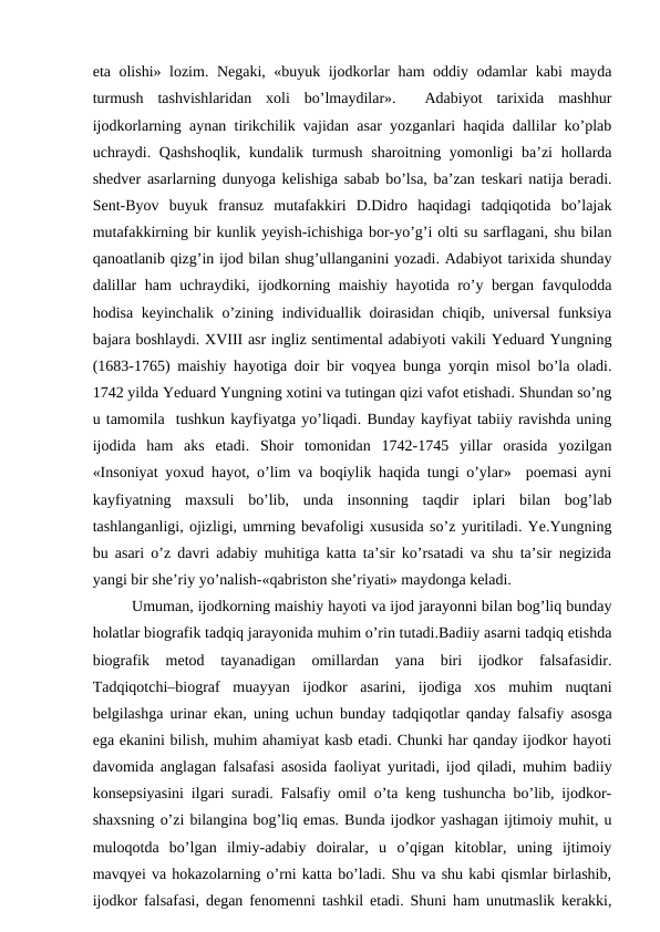 eta olishi» lozim. Negaki, «buyuk ijodkorlar ham oddiy odamlar kabi mayda
turmush  tashvishlaridan  xoli  bo’lmaydilar».   Adabiyot  tarixida  mashhur
ijodkorlarning aynan tirikchilik vajidan asar yozganlari haqida dallilar ko’plab
uchraydi. Qashshoqlik,  kundalik turmush  sharoitning yomonligi  ba’zi  hollarda
shedver asarlarning dunyoga kelishiga sabab bo’lsa, ba’zan teskari natija beradi.
Sent-Byov  buyuk  fransuz  mutafakkiri  D.Didro  haqidagi  tadqiqotida  bo’lajak
mutafakkirning bir kunlik yeyish-ichishiga bor-yo’g’i olti su sarflagani, shu bilan
qanoatlanib qizg’in ijod bilan shug’ullanganini yozadi. Adabiyot tarixida shunday
dalillar ham uchraydiki, ijodkorning maishiy hayotida ro’y bergan favqulodda
hodisa keyinchalik o’zining individuallik doirasidan chiqib, universal funksiya
bajara boshlaydi. XVIII asr ingliz sentimental adabiyoti vakili Yeduard Yungning
(1683-1765) maishiy hayotiga doir bir voqyea bunga yorqin misol bo’la oladi.
1742 yilda Yeduard Yungning xotini va tutingan qizi vafot etishadi. Shundan so’ng
u tamomila  tushkun kayfiyatga yo’liqadi. Bunday kayfiyat tabiiy ravishda uning
ijodida  ham  aks  etadi.  Shoir  tomonidan  1742-1745  yillar  orasida  yozilgan
«Insoniyat yoxud hayot, o’lim va boqiylik haqida tungi o’ylar»  poemasi ayni
kayfiyatning  maxsuli  bo’lib,  unda  insonning  taqdir  iplari  bilan  bog’lab
tashlanganligi, ojizligi, umrning bevafoligi xususida so’z yuritiladi. Ye.Yungning
bu asari o’z davri adabiy muhitiga katta ta’sir ko’rsatadi va shu ta’sir negizida
yangi bir she’riy yo’nalish-«qabriston she’riyati» maydonga keladi.
Umuman, ijodkorning maishiy hayoti va ijod jarayonni bilan bog’liq bunday
holatlar biografik tadqiq jarayonida muhim o’rin tutadi.Badiiy asarni tadqiq etishda
biografik  metod  tayanadigan  omillardan  yana  biri  ijodkor  falsafasidir.
Tadqiqotchi–biograf  muayyan  ijodkor  asarini,  ijodiga  xos  muhim  nuqtani
belgilashga urinar ekan, uning uchun bunday tadqiqotlar qanday falsafiy asosga
ega ekanini bilish, muhim ahamiyat kasb etadi. Chunki har qanday ijodkor hayoti
davomida anglagan falsafasi asosida faoliyat yuritadi, ijod qiladi, muhim badiiy
konsepsiyasini ilgari suradi. Falsafiy omil o’ta keng tushuncha bo’lib, ijodkor-
shaxsning o’zi bilangina bog’liq emas. Bunda ijodkor yashagan ijtimoiy muhit, u
muloqotda  bo’lgan  ilmiy-adabiy  doiralar,  u  o’qigan  kitoblar,  uning  ijtimoiy
mavqyei va hokazolarning o’rni katta bo’ladi. Shu va shu kabi qismlar birlashib,
ijodkor falsafasi, degan fenomenni tashkil etadi. Shuni ham unutmaslik kerakki,
