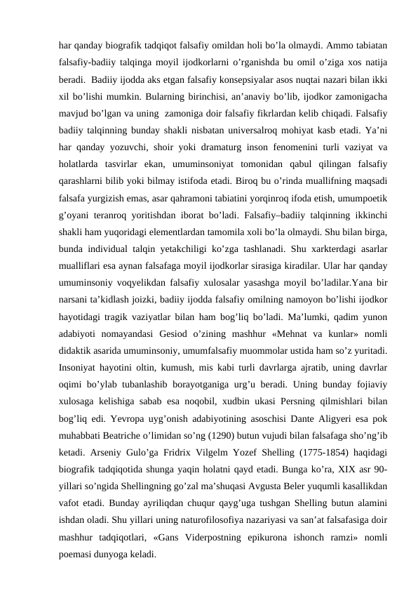 har qanday biografik tadqiqot falsafiy omildan holi bo’la olmaydi. Ammo tabiatan
falsafiy-badiiy talqinga moyil ijodkorlarni o’rganishda bu omil o’ziga xos natija
beradi.  Badiiy ijodda aks etgan falsafiy konsepsiyalar asos nuqtai nazari bilan ikki
xil bo’lishi mumkin. Bularning birinchisi, an’anaviy bo’lib, ijodkor zamonigacha
mavjud bo’lgan va uning  zamoniga doir falsafiy fikrlardan kelib chiqadi. Falsafiy
badiiy talqinning bunday shakli nisbatan universalroq mohiyat kasb etadi. Ya’ni
har qanday yozuvchi, shoir yoki dramaturg inson fenomenini turli vaziyat va
holatlarda  tasvirlar  ekan,  umuminsoniyat  tomonidan  qabul  qilingan  falsafiy
qarashlarni bilib yoki bilmay istifoda etadi. Biroq bu o’rinda muallifning maqsadi
falsafa yurgizish emas, asar qahramoni tabiatini yorqinroq ifoda etish, umumpoetik
g’oyani teranroq yoritishdan iborat bo’ladi. Falsafiy–badiiy talqinning ikkinchi
shakli ham yuqoridagi elementlardan tamomila xoli bo’la olmaydi. Shu bilan birga,
bunda individual talqin yetakchiligi ko’zga tashlanadi. Shu xarkterdagi asarlar
mualliflari esa aynan falsafaga moyil ijodkorlar sirasiga kiradilar. Ular har qanday
umuminsoniy voqyelikdan falsafiy xulosalar yasashga moyil bo’ladilar.Yana bir
narsani ta’kidlash joizki, badiiy ijodda falsafiy omilning namoyon bo’lishi ijodkor
hayotidagi tragik vaziyatlar bilan ham bog’liq bo’ladi. Ma’lumki, qadim yunon
adabiyoti  nomayandasi  Gesiod  o’zining  mashhur  «Mehnat  va  kunlar»  nomli
didaktik asarida umuminsoniy, umumfalsafiy muommolar ustida ham so’z yuritadi.
Insoniyat hayotini oltin, kumush, mis kabi turli davrlarga ajratib, uning davrlar
oqimi bo’ylab tubanlashib borayotganiga urg’u beradi. Uning bunday fojiaviy
xulosaga kelishiga sabab esa noqobil, xudbin ukasi Persning qilmishlari bilan
bog’liq edi. Yevropa uyg’onish adabiyotining asoschisi Dante Aligyeri esa pok
muhabbati Beatriche o’limidan so’ng (1290) butun vujudi bilan falsafaga sho’ng’ib
ketadi. Arseniy Gulo’ga Fridrix Vilgelm Yozef Shelling (1775-1854) haqidagi
biografik tadqiqotida shunga yaqin holatni qayd etadi. Bunga ko’ra, XIX asr 90-
yillari so’ngida Shellingning go’zal ma’shuqasi Avgusta Beler yuqumli kasallikdan
vafot etadi. Bunday ayriliqdan chuqur qayg’uga tushgan Shelling butun alamini
ishdan oladi. Shu yillari uning naturofilosofiya nazariyasi va san’at falsafasiga doir
mashhur  tadqiqotlari,  «Gans  Viderpostning  epikurona  ishonch  ramzi»  nomli
poemasi dunyoga keladi.           
