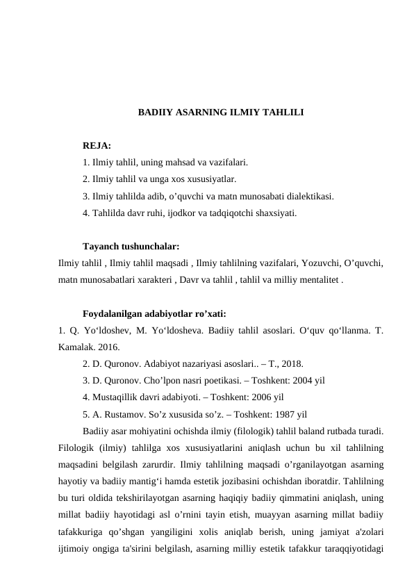 BADIIY ASARNING ILMIY TAHLILI
REJA:
1. Ilmiy tahlil, uning mahsad va vazifalari.
2. Ilmiy tahlil va unga xos xususiyatlar.
3. Ilmiy tahlilda adib, o’quvchi va matn munosabati dialektikasi.
4. Tahlilda davr ruhi, ijodkor va tadqiqotchi shaxsiyati.
Tayanch tushunchalar:
Ilmiy tahlil , Ilmiy tahlil maqsadi , Ilmiy tahlilning vazifalari, Yozuvchi, O’quvchi,
matn munosabatlari xarakteri , Davr va tahlil , tahlil va milliy mentalitet .
Foydalanilgan adabiyotlar ro’xati:
1. Q. Yo‘ldoshev, M. Yo‘ldosheva. Badiiy tahlil asoslari. O‘quv qo‘llanma. T.
Kamalak. 2016.
2. D. Quronov. Adabiyot nazariyasi asoslari.. – T., 2018.
3. D. Quronov. Cho’lpon nasri poetikasi. – Toshkent: 2004 yil
4. Mustaqillik davri adabiyoti. – Toshkent: 2006 yil
5. A. Rustamov. So’z xususida so’z. – Toshkent: 1987 yil
Badiiy asar mohiyatini ochishda ilmiy (filologik) tahlil baland rutbada turadi.
Filologik  (ilmiy)  tahlilga  xos  xususiyatlarini  aniqlash  uchun  bu  xil  tahlilning
maqsadini belgilash zarurdir. Ilmiy tahlilning maqsadi o’rganilayotgan asarning
hayotiy va badiiy mantig‘i hamda estetik jozibasini ochishdan iboratdir. Tahlilning
bu turi oldida tekshirilayotgan asarning haqiqiy badiiy qimmatini aniqlash, uning
millat badiiy hayotidagi asl o’rnini tayin etish, muayyan asarning millat badiiy
tafakkuriga  qo’shgan  yangiligini  xolis  aniqlab  berish,  uning  jamiyat  a'zolari
ijtimoiy ongiga ta'sirini belgilash, asarning milliy estetik tafakkur taraqqiyotidagi
