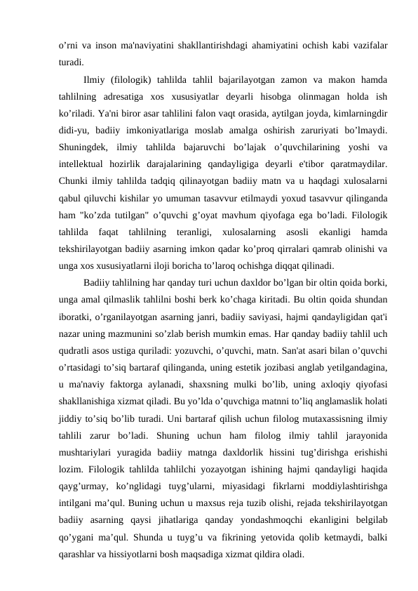 o’rni va inson ma'naviyatini shakllantirishdagi ahamiyatini ochish kabi vazifalar
turadi.
Ilmiy  (filologik)  tahlilda  tahlil  bajarilayotgan  zamon  va  makon  hamda
tahlilning  adresatiga  xos  xususiyatlar  deyarli  hisobga  olinmagan  holda  ish
ko’riladi. Ya'ni biror asar tahlilini falon vaqt orasida, aytilgan joyda, kimlarningdir
didi-yu,  badiiy  imkoniyatlariga  moslab  amalga  oshirish  zaruriyati  bo’lmaydi.
Shuningdek,  ilmiy  tahlilda  bajaruvchi  bo’lajak  o’quvchilarining  yoshi  va
intellektual  hozirlik  darajalarining  qandayligiga  deyarli  e'tibor  qaratmaydilar.
Chunki ilmiy tahlilda tadqiq qilinayotgan badiiy matn va u haqdagi xulosalarni
qabul qiluvchi kishilar yo umuman tasavvur etilmaydi yoxud tasavvur qilinganda
ham "ko’zda tutilgan" o’quvchi g’oyat mavhum qiyofaga ega bo’ladi. Filologik
tahlilda  faqat  tahlilning  teranligi,  xulosalarning  asosli  ekanligi  hamda
tekshirilayotgan badiiy asarning imkon qadar ko’proq qirralari qamrab olinishi va
unga xos xususiyatlarni iloji boricha to’laroq ochishga diqqat qilinadi.
Badiiy tahlilning har qanday turi uchun daxldor bo’lgan bir oltin qoida borki,
unga amal qilmaslik tahlilni boshi berk ko’chaga kiritadi. Bu oltin qoida shundan
iboratki, o’rganilayotgan asarning janri, badiiy saviyasi, hajmi qandayligidan qat'i
nazar uning mazmunini so’zlab berish mumkin emas. Har qanday badiiy tahlil uch
qudratli asos ustiga quriladi: yozuvchi, o’quvchi, matn. San'at asari bilan o’quvchi
o’rtasidagi to’siq bartaraf qilinganda, uning estetik jozibasi anglab yetilgandagina,
u ma'naviy faktorga  aylanadi, shaxsning  mulki  bo’lib, uning axloqiy qiyofasi
shakllanishiga xizmat qiladi. Bu yo’lda o’quvchiga matnni to’liq anglamaslik holati
jiddiy to’siq bo’lib turadi. Uni bartaraf qilish uchun filolog mutaxassisning ilmiy
tahlili  zarur  bo’ladi.  Shuning  uchun  ham  filolog  ilmiy  tahlil  jarayonida
mushtariylari  yuragida  badiiy  matnga  daxldorlik  hissini  tug’dirishga  erishishi
lozim. Filologik tahlilda tahlilchi yozayotgan ishining hajmi qandayligi haqida
qayg’urmay,  ko’nglidagi  tuyg’ularni,  miyasidagi  fikrlarni  moddiylashtirishga
intilgani ma’qul. Buning uchun u maxsus reja tuzib olishi, rejada tekshirilayotgan
badiiy  asarning  qaysi  jihatlariga  qanday  yondashmoqchi  ekanligini  belgilab
qo’ygani ma’qul. Shunda u tuyg’u va fikrining yetovida qolib ketmaydi, balki
qarashlar va hissiyotlarni bosh maqsadiga xizmat qildira oladi.
