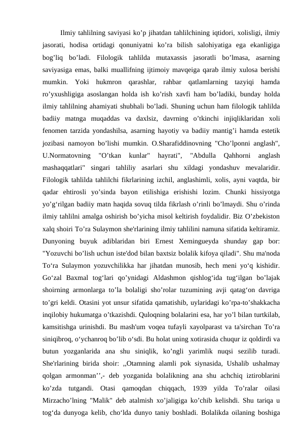 Ilmiy tahlilning saviyasi ko’p jihatdan tahlilchining iqtidori, xolisligi, ilmiy
jasorati,  hodisa  ortidagi  qonuniyatni  ko’ra  bilish  salohiyatiga  ega  ekanligiga
bog’liq  bo’ladi.  Filologik  tahlilda  mutaxassis  jasoratli  bo’lmasa,  asarning
saviyasiga emas, balki muallifning ijtimoiy mavqeiga qarab ilmiy xulosa berishi
mumkin.  Yoki  hukmron  qarashlar,  rahbar  qatlamlarning  tazyiqi  hamda
ro’yxushligiga asoslangan holda ish ko’rish xavfi ham bo’ladiki, bunday holda
ilmiy tahlilning ahamiyati shubhali bo’ladi. Shuning uchun ham filologik tahlilda
badiiy  matnga  muqaddas  va  daxlsiz,  davrning  o’tkinchi  injiqliklaridan  xoli
fenomen tarzida yondashilsa, asarning hayotiy va badiiy mantig’i hamda estetik
jozibasi namoyon bo’lishi mumkin. O.Sharafiddinovning "Cho’lponni anglash",
U.Normatovning  "O’tkan  kunlar"  hayrati",  "Abdulla  Qahhorni  anglash
mashaqqatlari"  singari  tahliliy  asarlari  shu  xildagi  yondashuv  mevalaridir.
Filologik tahlilda tahlilchi fikrlarining izchil, anglashimli, xolis, ayni vaqtda, bir
qadar  ehtirosli  yo’sinda  bayon  etilishiga  erishishi  lozim.  Chunki  hissiyotga
yo’g‘rilgan badiiy matn haqida sovuq tilda fikrlash o’rinli bo’lmaydi. Shu o’rinda
ilmiy tahlilni amalga oshirish bo’yicha misol keltirish foydalidir. Biz O’zbekiston
xalq shoiri To’ra Sulaymon she'rlarining ilmiy tahlilini namuna sifatida keltiramiz.
Dunyoning  buyuk  adiblaridan  biri  Ernest  Xemingueyda  shunday  gap  bor:
"Yozuvchi bo’lish uchun iste'dod bilan baxtsiz bolalik kifoya qiladi". Shu ma'noda
To‘ra Sulaymon yozuvchilikka har jihatdan munosib, hech meni yo‘q kishidir.
Go‘zal  Baxmal  tog‘lari  qo’ynidagi  Aldashmon  qishlog‘ida  tug‘ilgan  bo’lajak
shoirning armonlarga to’la bolaligi sho’rolar tuzumining avji qatag‘on davriga
to’gri keldi. Otasini yot unsur sifatida qamatishib, uylaridagi ko’rpa-to’shakkacha
inqilobiy hukumatga o’tkazishdi. Quloqning bolalarini esa, har yo’l bilan turtkilab,
kamsitishga urinishdi. Bu mash'um voqea tufayli xayolparast va ta'sirchan To’ra
siniqibroq, o‘ychanroq bo’lib o‘sdi. Bu holat uning xotirasida chuqur iz qoldirdi va
butun  yozganlarida  ana  shu  siniqlik,  ko’ngli  yarimlik  nuqsi  sezilib  turadi.
She'rlarining birida shoir: ,,Otamning alamli pok siynasida, Ushalib ushalmay
qolgan  armonman’’,-  deb  yozganida  bolalikning  ana  shu  achchiq  iztiroblarini
ko’zda  tutgandi.  Otasi  qamoqdan  chiqqach,  1939  yilda  To’ralar  oilasi
Mirzacho’lning "Malik" deb atalmish xo’jaligiga ko’chib kelishdi. Shu tariqa u
tog‘da dunyoga kelib, cho‘lda dunyo taniy boshladi. Bolalikda oilaning boshiga
