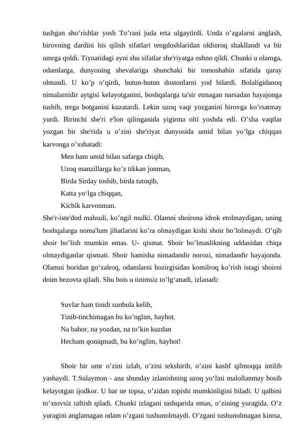 tushgan sho‘rishlar yosh To’rani juda erta ulgaytirdi. Unda o’zgalarni anglash,
birovning dardini his qilish sifatlari tengdoshlaridan oldinroq shakllandi va bir
umrga qoldi. Tiynatidagi ayni shu sifatlar she'riyatga oshno qildi. Chunki u olamga,
odamlarga,  dunyoning  shevalariga  shunchaki  bir  tomoshabin  sifatida  qaray
olmasdi.  U  ko’p  o’qirdi,  butun-butun  dostonlarni  yod  bilardi.  Bolaligidanoq
nimalarnidir aytgisi kelayotganini, boshqalarga ta'sir etmagan narsadan hayajonga
tushib, terga botganini kuzatardi. Lekin uzoq vaqt yozganini birovga ko’rsatmay
yurdi. Birinchi  she'ri  e'lon qilinganida yigirma olti  yoshda edi. O’sha vaqtlar
yozgan  bir  she'rida  u  o’zini  she'riyat  dunyosida  umid  bilan  yo’lga  chiqqan
karvonga o’xshatadi:
Men ham umid bilan safarga chiqib,
Uzoq manzillarga ko’z tikkan jonman,
Birda Sirday toshib, birda tutoqib,
Katta yo‘lga chiqqan,
Kichik karvonman.
She'r-iste'dod mahsuli, ko’ngil mulki. Olamni shoirona idrok etolmaydigan, uning
boshqalarga noma'lum jihatlarini ko’ra olmaydigan kishi shoir bo’lolmaydi. O’qib
shoir bo’lish mumkin emas. U- qismat. Shoir bo’lmaslikning uddasidan chiqa
olmaydiganlar qismati. Shoir hamisha nimadandir norozi, nimadandir hayajonda.
Olamni boridan go‘zalroq, odamlarni hozirgisidan komilroq ko’rish istagi shoirni
doim bezovta qiladi. Shu bois u tinimsiz to’lg‘anadi, izlanadi:
Suvlar ham tinidi sunbula kelib,
Tinib-tinchimagan bu ko’nglim, hayhot.
Na bahor, na yozdan, na to’kin kuzdan
Hecham qoniqmadi, bu ko’nglim, hayhot!
Shoir bir umr o’zini izlab, o’zini tekshirib, o’zini kashf qilmoqqa intilib
yashaydi. T.Sulaymon - ana shunday izlanishning uzoq yo‘lini malollanmay bosib
kelayotgan ijodkor. U har ne topsa, o’zidan topishi mumkinligini biladi. U qalbini
to’xtovsiz taftish qiladi. Chunki izlagani tashqarida emas, o’zining yuragida. O’z
yuragini anglamagan odam o’zgani tushunolmaydi. O’zgani tushunolmagan kimsa,
