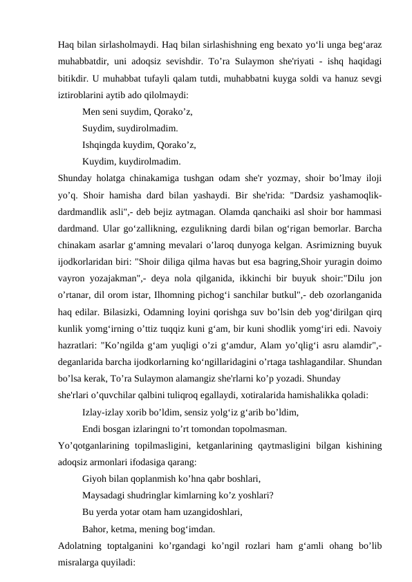 Haq bilan sirlasholmaydi. Haq bilan sirlashishning eng bexato yo‘li unga beg‘araz
muhabbatdir, uni adoqsiz sevishdir. To’ra Sulaymon she'riyati - ishq haqidagi
bitikdir. U muhabbat tufayli qalam tutdi, muhabbatni kuyga soldi va hanuz sevgi
iztiroblarini aytib ado qilolmaydi:
Men seni suydim, Qorako’z,
Suydim, suydirolmadim.
Ishqingda kuydim, Qorako’z,
Kuydim, kuydirolmadim.
Shunday holatga chinakamiga tushgan odam she'r yozmay, shoir bo’lmay iloji
yo’q. Shoir hamisha dard bilan yashaydi. Bir she'rida: "Dardsiz yashamoqlik-
dardmandlik asli",- deb bejiz aytmagan. Olamda qanchaiki asl shoir bor hammasi
dardmand. Ular go‘zallikning, ezgulikning dardi bilan og‘rigan bemorlar. Barcha
chinakam asarlar g‘amning mevalari o’laroq dunyoga kelgan. Asrimizning buyuk
ijodkorlaridan biri: "Shoir diliga qilma havas but esa bagring,Shoir yuragin doimo
vayron yozajakman",- deya nola qilganida, ikkinchi bir buyuk shoir:"Dilu jon
o’rtanar, dil orom istar, Ilhomning pichog‘i sanchilar butkul",- deb ozorlanganida
haq edilar. Bilasizki, Odamning loyini qorishga suv bo’lsin deb yog‘dirilgan qirq
kunlik yomg‘irning o’ttiz tuqqiz kuni g‘am, bir kuni shodlik yomg‘iri edi. Navoiy
hazratlari: "Ko’ngilda g‘am yuqligi o’zi g‘amdur, Alam yo’qlig‘i asru alamdir",-
deganlarida barcha ijodkorlarning ko‘ngillaridagini o’rtaga tashlagandilar. Shundan
bo’lsa kerak, To’ra Sulaymon alamangiz she'rlarni ko’p yozadi. Shunday
she'rlari o’quvchilar qalbini tuliqroq egallaydi, xotiralarida hamishalikka qoladi:
Izlay-izlay xorib bo’ldim, sensiz yolg‘iz g‘arib bo’ldim,
Endi bosgan izlaringni to’rt tomondan topolmasman.
Yo’qotganlarining  topilmasligini,  ketganlarining  qaytmasligini  bilgan  kishining
adoqsiz armonlari ifodasiga qarang:
Giyoh bilan qoplanmish ko’hna qabr boshlari,
Maysadagi shudringlar kimlarning ko’z yoshlari?
Bu yerda yotar otam ham uzangidoshlari,
Bahor, ketma, mening bog‘imdan.
Adolatning  toptalganini  ko’rgandagi  ko’ngil  rozlari  ham  g‘amli  ohang  bo’lib
misralarga quyiladi:
